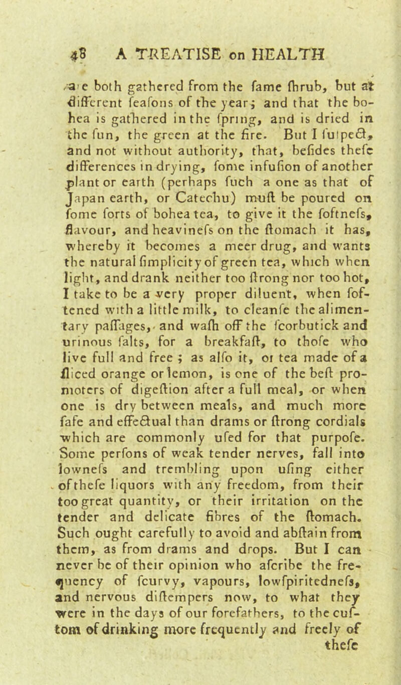 /aie both gathered from the fame fhrub, but at different feafons of tfieyear j and that the bo- hea is gathered in the fpring, and is dried in the fun, the green at the fire. But 1 fuipefl, and not without authority, that, befides thefc differences in drying, fome infufion of another planter earth (perhaps fuch a one as that of Japan earth, or Catechu) mufl be poured on fome forts of boheatea, to give it the foftnefs, flavour, and heavinefs on the ftomach it has, whereby it becomes a meer drug, and wants the natural fimplicityof green tea, which when light, and drank neither too flrong nor too hot, I take to be a very proper diluent, when fof- tened with a little milk, to cleanfe tlie alimen- tary paffages,- and wafh off the fcorbutick and urinous falts, for a breakfafl, to thofe who live full and free ; as alfo it, oi tea made of a fliced orange orlemon, is one of thebefl: pro- moters of digeftion after a full meal, or when one is dry between meals, and much more fafe and effeQual than drams or ftrong cordials ■which are commonly ufed for that purpofe. Some perfons of weak tender nerves, fall into lownefs and trembling upon ufing either vofthefe liquors with any freedom, from their too great quantity, or their irritation on the tender and delicate fibres of the ftomach. Such ought carefully to avoid and abftain front them, as from drams and drops. But I can never be of their opinion who aferibe the fre- •jnency of feurvy, vapours, lowfpiritednefs, and nervous diflempers now, to what they were in the days of our forefathers, to the cuf- tom of drinking more frequently and freely of thefc