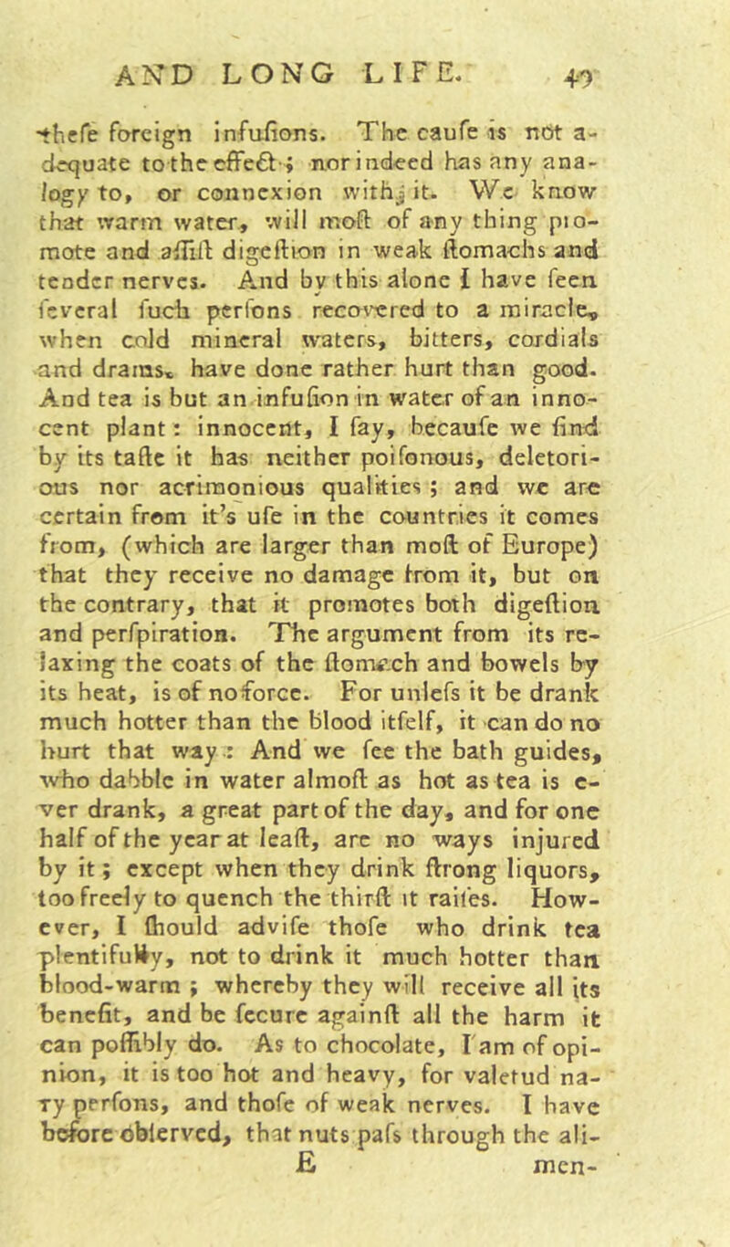 'thefe foreign infuiions. The caufe is not a- dequate tothceffedt-; norindecd has any ana- logy to, or connexion withj it. Wc know that \varm water, will moft of any thing pio- mote and aiTilI digcftion in weak ftomachs and tender nerves. And bv this alone I have feen. fcveral fuch pcrl'ons reco^^red to a miracle, when cold mineral w'aters, bitters, cordials and drams* have done rather hurt than good. And tea is but an infufion in water of an inno- cent plant: innocent, I fay, becaufe we find by its taftc it has neither poifonous, deletori- ous nor acrimonious qualities ; and wc are certain from it’s ufe in the countries it comes from, (which are larger than moft of Europe) that they receive no damage from it, but on the contrary, that it promotes both digefliou and perfpiration. The argument from its re- laxing the coats of the ftomf.ch and bowels by its heat, is of noforcc. For unlcfs it be drank much hotter than the blood itfelf, it can do no hurt that way -; And we fee the bath guides, ■who dabble in water almofl: as hot as tea is c- ver drank, a great part of the day, and for one half of the year at lead, arc no ways injured by it; except when they drink flrong liquors, too freely to quench the third: it raifes. How- ever, I lliould advife thofe who drink tea plentifully, not to drink it much hotter than blood-warm ; whereby they will receive all its benefit, and be fccurc againft all the harm it can poffibly do. As to chocolate. Tarn of opi- nion, it is too hot and heavy, for valetud na- ry perfons, and thofe of weak nerves. I have before dbierved, that nuts pafs through the ali- £ men-