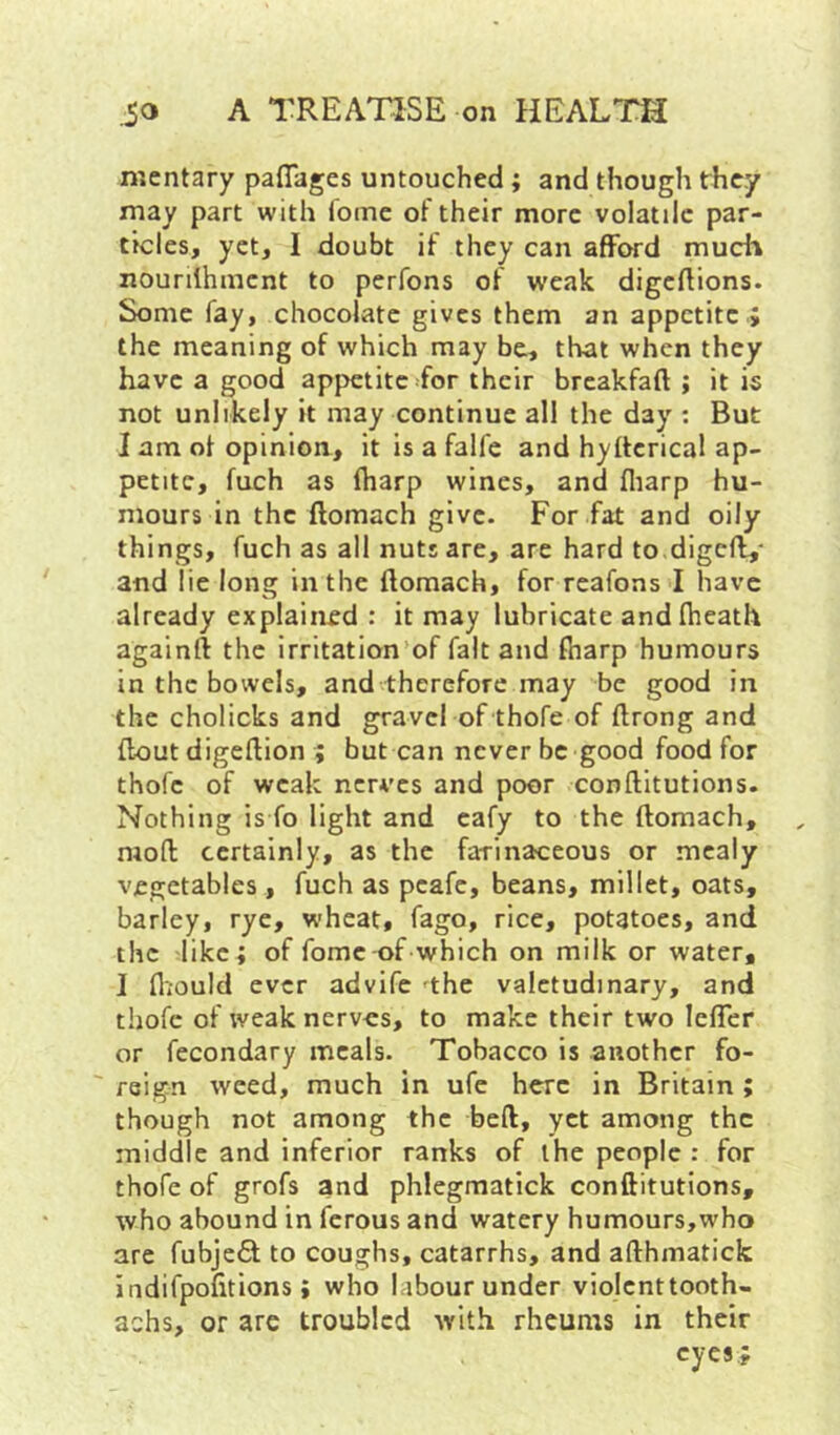 mentary paflages untouched; and though they may part with foine of their more volatile par- ticles, yet, I doubt if they can afford much nourilhment to perfons of weak digeflions. Some fay, chocolate gives them an appetite ; the meaning of which may be, that when they have a good appetite ^for their breakfaft ; it is not unlikely it may continue all the day ; But I am of opinion, it is a falfe and hyftcrical ap- petite, fuch as (harp wines, and fliarp hu- mours in the ftomach give. For fat and oily things, fuch as all nuts are, are hard to.digcf^- and lie long in the ftomach, for reafons I have already explained : it may lubricate andftieath againft the irritation’of fait and ftiarp humours in the bowels, and therefore may be good in the cholicks and gravel of thofe of ftrong and ftout digeftion ; but can never be good food for thofe of weak nerves and poor conftitutions. Nothing is fo light and eafy to the ftomach, moft certainly, as the farinaceous or mealy vegetables, fuch as peafe, beans, millet, oats, barley, rye, wheat, fago, rice, potatoes, and the like; of fomc of which on milk or water, I fliould ever advife the valetudinary, and thofe of weak nerves, to make their two lefler or fecondary meals. Tobacco is another fo- ' reign weed, much in ufc here in Britain ; though not among the beft, yet among the middle and inferior ranks of the people : for thofe of grofs and phlegmatick conftitutions, who abound in ferous and watery humours,who are fubje<^ to coughs, catarrhs, and afthmatick indifpofitions; who labour under violenttooth- achs, or are troubled with rheums in their eyes,;