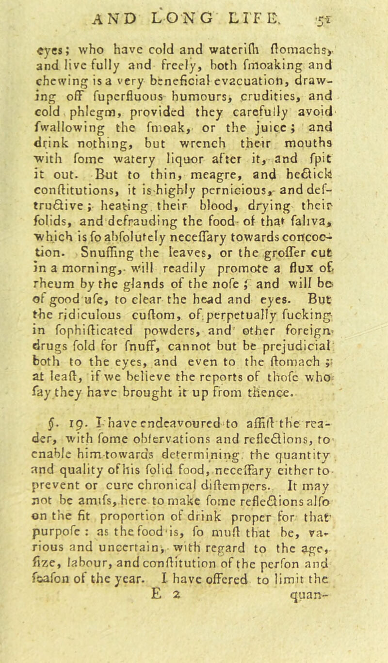 eyes; who have cold and waterini flomachsy and live fully and freely, both fmoaking and chewing is a very beneficial evacuation, draw- ing off fuperfluous humours, crudities, and cold phlegm, provided they carefully avoid fwallowing the fmoak, or the juice; and drink nothing, but wrench their mouths with fome watery liquor after it, and fpit it out. But to thin, meagre, and he61ick conftitutions, it is-highly pernicious,'and def- trudive; heating their blood, drying their folids, and defrauding the food- of thaf faliva, which is fo ahfolutely neceffary towards concots- tion. Snuffing the leaves, or the groffer cut in a morning,- will readily promote a flux oE rheum by the glands of the nofe ; and will be- ofgood ufe, to clear the head and eyes. But the ridiculous cuftom, ofiperpetually fucking- in fophifficated powders, and other foreign- drugs fold for fnuff, cannot but be prejudicial both to the eyes, and even to the ftomach at lead, if we believe the reports of tliofe who-- fay they have brought it up from thence. 19. I have endeavoured to affilVthe rea- der, with fome oblervations and refledions, to enable him towards determining, the quantity and quality ofhis folid food, neceffary either to prevent or cure chronical diffempers. It may not be amifs, here to make fome rcfledions alfo on the fit proportion of drink proper for tliat’ purpofe ; as the food'is, fo mufl that be, va- rious and uncertain^ with regard to the age, fize, labour, and conflitution of the perfon and fsafon of the year. I have offered to limit the E 2 quan-