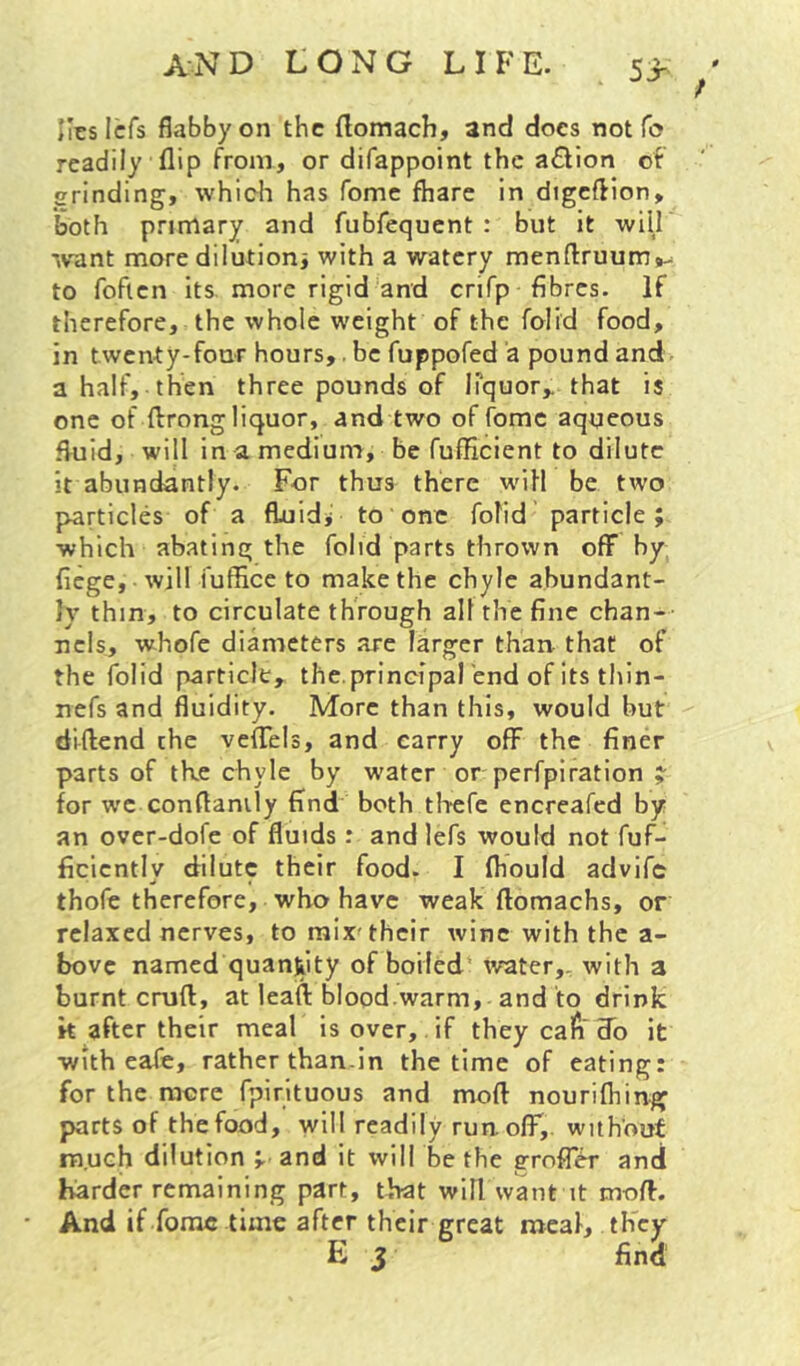 and long life. 5> ' ; Ilcslcfs flabby on the (lomach, and does not fo readily flip from, or difappoint the action of grinding, which has fomc fhare in digcflion, both primary and fubfequent : but it will ivant more dilution^ with a watery menftruum^^ to foflcn its. more rigid'and crifp fibres. If therefore, the whole weight of the folid food, in twenty-four hours,. be fuppofed a pound and a half, then three pounds of liquor,, that is one of ffrong liquor, and two of fomc aqueous fluid, will in a medium, be fufficient to dilute it abundantly. For thus there will be two particles of a fluid* to one folid particle; which abating the folid parts thrown off by fiege, will fuffice to make the chyle abundant- ly thin, to circulate through all the fine chan- nels, whofe diameters are larger than that of the folid particle, the.principal 'end of its thin- nefs and fluidity. More than this, would but diftend the veflTels, and carry off the finer parts of tke chyle by w'ater or perfpiration ;■ for we conflanily find both tlicfe encreafed by an over-dofe of fluids: and lefs would not fuf- ficicntly dilute their food. I fhould advife thofe therefore, who have weak ftomachs, or relaxed nerves, to mix'their wine with the a- bovc named quantity of boiled’ ivater,, with a burnt cruft, at leaft blood.warm, and to drink k after their meal is over, if they cafr do it with eafe, rather than-in the time of eating: for the more fplrituous and moft nourifhing parts of the food, will readily runolT,. without much dilution ; and it will be the grofT^ and harder remaining part, that will want it moft. And if forae time after their great meal, they E S find