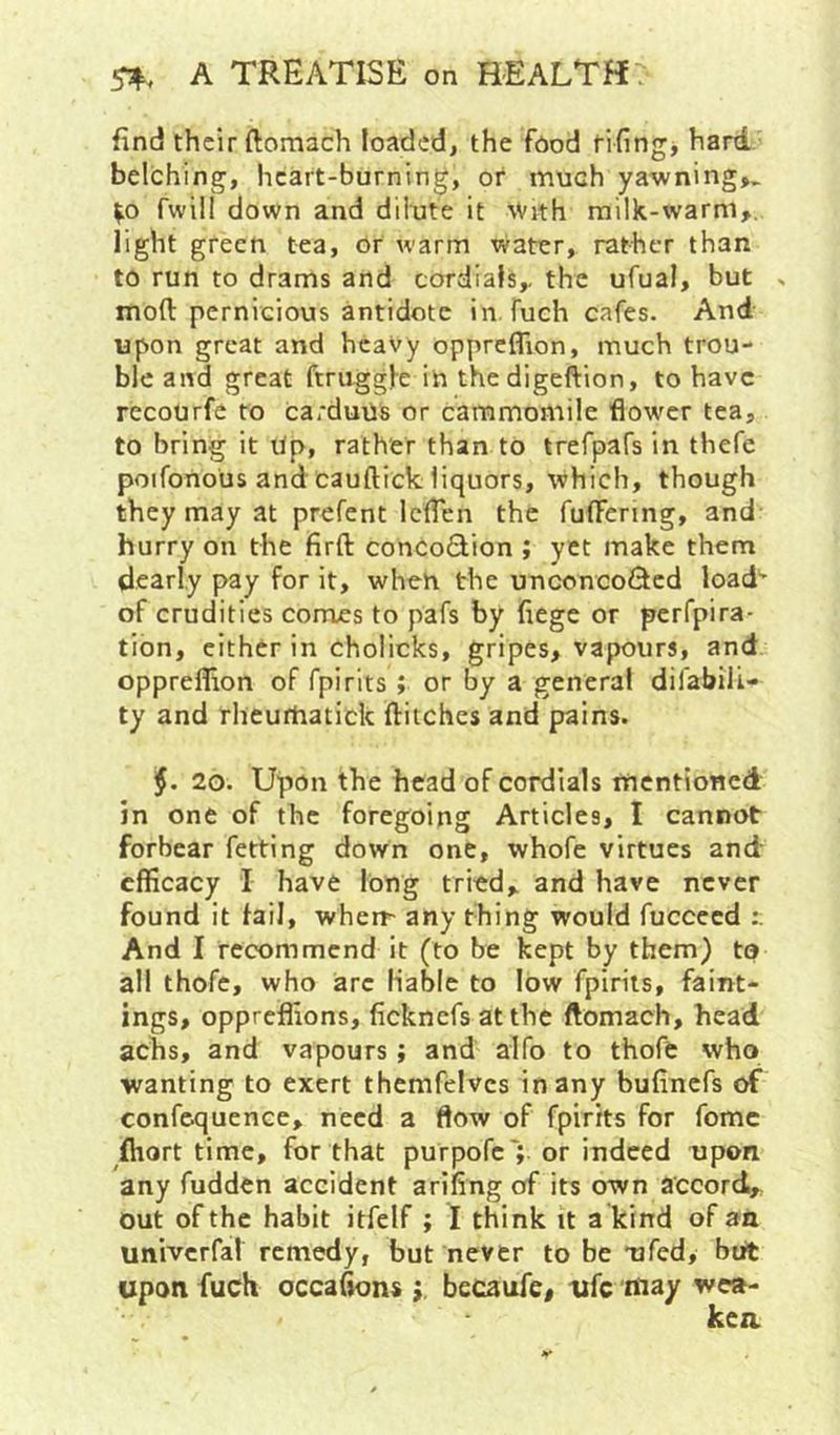 End their ftomach loaded, the food fifing, hard belching, heart-burning, or much yawning,^ fwill down and dilute it \Vith milk-warm,, light green tea, or warm water, rather than to run to drams and cordials, the ufual, but s moft pernicious antidote in fuch cafes. And upon great and heavy oppreflion, much trou- ble and great ftruggl-e in thedigeftion, to have recourfe to carduus or cammomile flower tea, to bring it Up, rather than to trefpafs in thefe poifonous and cauftick liquors, which, though they may at prefent leflen the fulFenng, and hurry on the firft concoQion ; yet make them dearly pay for it, when the unconcoided load’ of crudities comes to pafs by fiege or perfpira- tion, cither in cholicks, gripes, vapours, and oppreflion of fpirits; or by a general difabilL- ty and rhcurhatick ditches and pains. 20. Upon the head of cordials mentioned in one of the foregoing Articles, I cannot forbear fetting down one, whofe virtues and efficacy I have long tried, and have never found it fail, whert any thing would fuccecd And I recommend it (to be kept by them) ta all thofe, who arc liable to low fpirits, faint- ings, oppreflions, ficknefs at the ftomach, head achs, and vapours; and alfo to thoft who wanting to exert themfeivcs in any bufinefs of confcquence, need a flow of fpirits for fomc fliort time, for that purpofc'; or indeed upon any fudden accident arifing of its own accord, out of the habit itfelf ; I think it a kind of aa univcrfal remedy, but never to be mfed, but upon fuch occa^ns becaufe, ufc may wea-