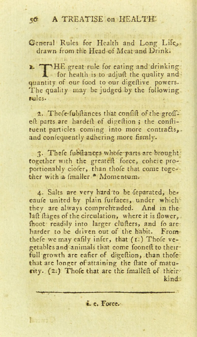 Gcncral‘ Rules for Elcalth and Long Lif^: drawn from the Elcad-of Meat and Drink. lu T^HE great rnk for caring and drinking JL for health is to adjuft the quality and quantity of our food to our digeftive powers. The quality may be judged by the following rules. a. Thofe-fubHances that confift of the grolT- eft parts are hardeft of digeftion ; the confti- tuent particles coming into more contrails,, and coniequcntly adhering more fir-mly. 3. Thcfe fuS’ftanccs whofc-parts are brought ' together with the greateft force, cohere pro- portionably clofcr, than thofe that consc toge- ther with a fraallcr * Alomentum. 4. Salts are very hard'to be-feparated, be-* caul'c united by plain furfaces, under which they arc always comprehended. And in the laft rtages of the circulation, where it is flower, fhoot readily into larger efuflers, and fo are- hardcr to be driven out of the habit. From- thefe we may eaflly infer, that (i.) Thofe ve- getables and animals that come fooneft to their' full growth arc cafler of drgeftlon, .than thofe' that arc longer of attaining the ftate of matu- rity. (2i) THiofc that are the fmalleft of their' kincb i. c. Force.