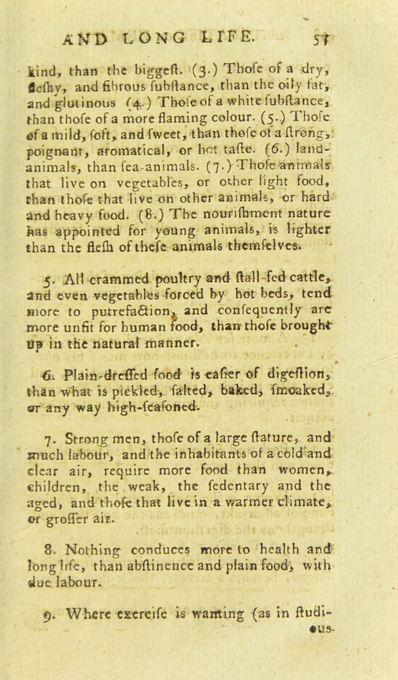 kind, than the biggcft. '(3.) Thofe of a dry, flefliy, and 6brous fubftance, than the oily fat^ and glutinous (4.) Thole of a white fubfta nee, than thofe of a more flaming colour. (5.) Thole a mild, foft, and fwcet, than thofe of a flrdhg,. poignant, aromatical, or hot tafte. (6.) land- animals, than fea-animals. (7.) Thofeanrmals' that live on vegetables, or other light food, than thofe that live on other animals, or hard' and heavy food. (8.) The nourilhmcnt nature has appointed for young animals, is lighter than the flelb of theft animals thcmfelves. 5. All crammed poultry and ftall-fed cattle, and even vegetables forced by hot beds, tend more to putrefaQionx and confequenlly are more unfit for human rood, tharr thofe brought Up in the natural manner. I I Plainrdreffed food is tafier of digeflion, than -what is piekled, falted, baked, fmoaked,. or any way high-fcafoticd. 7. Stro-ng men, thofe of a large flature, and imch labour, and the inhabitants of a cold and clear air, require more food than women,. children, the .weak, the fedentary and the aged, and thofe that live in a v/armer climate, or grofler air. 8. Nothing conduces more to health and longlife, than abftinence and plain food> with slue labour. p. Where cxercife is wanting (as in ftudi- •us-