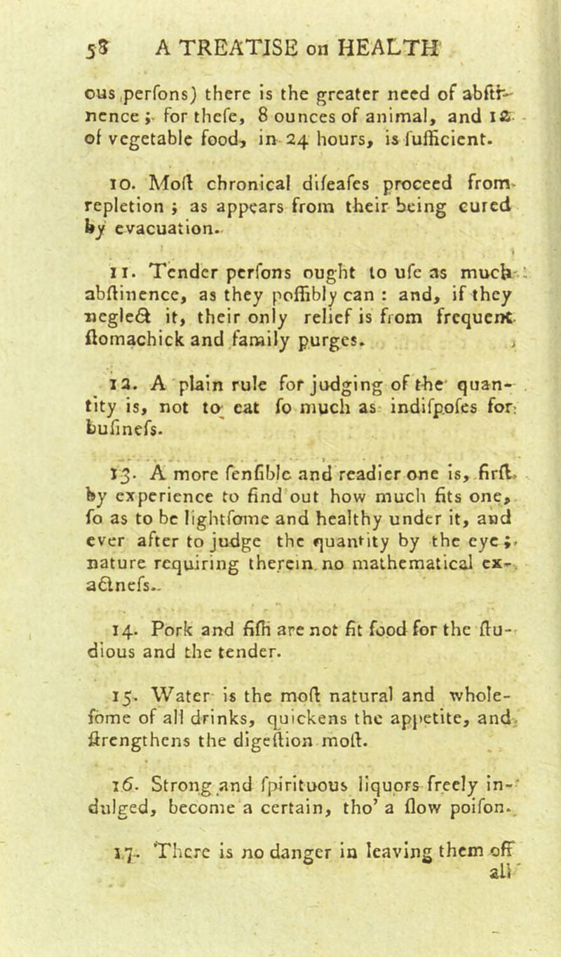 ous perfons) there is the greater need of abrtr- nence ;• for thefe, 8 ounces of animal, and IS- of vegetable food, in 24 hours, is fufficicnt. 10. Mod chronical difeafes proceed from' repletion ; as appears from their being cured by evacuation- 11. Tender perfons ought to ufe as much' abdincnce, as they poflibly can : and, if they negle<^ it, their only relief is from frequent ftomachick and family purges. 12. A plain rule forjudging of the quan- tity is, not to; eat fo much as indifpofes for: bunnefs. 13- A more fcnfiblc and readier one is, firfl. by experience to find out how much fits one, fo as to be lightforne and healthy under it, and ever after to judge the quantity by the eye;, nature requiring therein no mathematical ex-, adnefs- 14. Pork and fifh are not fit food for the du- dious and the tender. 15. Water is the mod natural and whole- fome of all drinks, quickens the appetite, and. drengthens the digedion mod. 16. Strong and fpirituous liquors freely in-' dulged, become a certain, tho’a dow poifon., 1.7.. There is no danger in leaving them off all'
