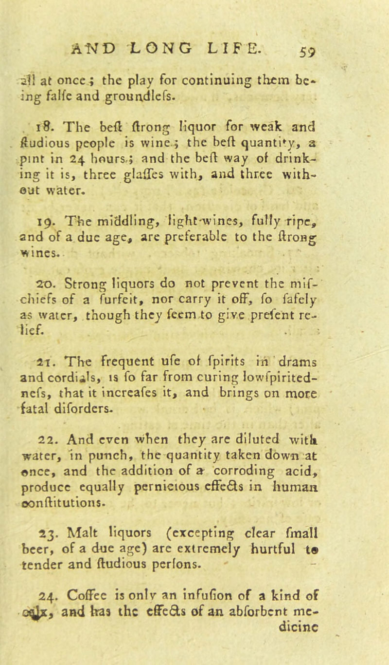 59 2II at oncei the play for continuing them be* ing falfc and grouadlefs. . 18. The heft (Irong liquor for weak and ftudious people is wine.; the heft quantity, a pint in 24 hours,; and the befl: way of drink- ing it is, three glalTes with, and three with- out water. 19. The middling, light-wines, fully ripe, and of a due age, are preferable to the ftrong wines. 2^0. Strong liquors do not prevent the mif- chiefs of a furfeit, nor carry it off, fo lafely as water, though they feem to give prefent re- lief. 21. The frequent ufe of fpirits in'drams and cordials, is fo far from curing lowfpirited- nefs, that it increafes it, and brings on more fatal diforders- 22. And even when they arc diluted witli water, 'in punch, the quantity taken down at once, and the addition of a- corroding acid, produce equally pernicious cfFcQs in human oonftitutions. 23. Malt liquors (excepting clear fmall beer, of a due age) are extremely hurtful t® tender and ftudious pcrlons. 24. Coffee isonlv an infufion of a kind of 0^, and has the effects of an abforbent me- dicine