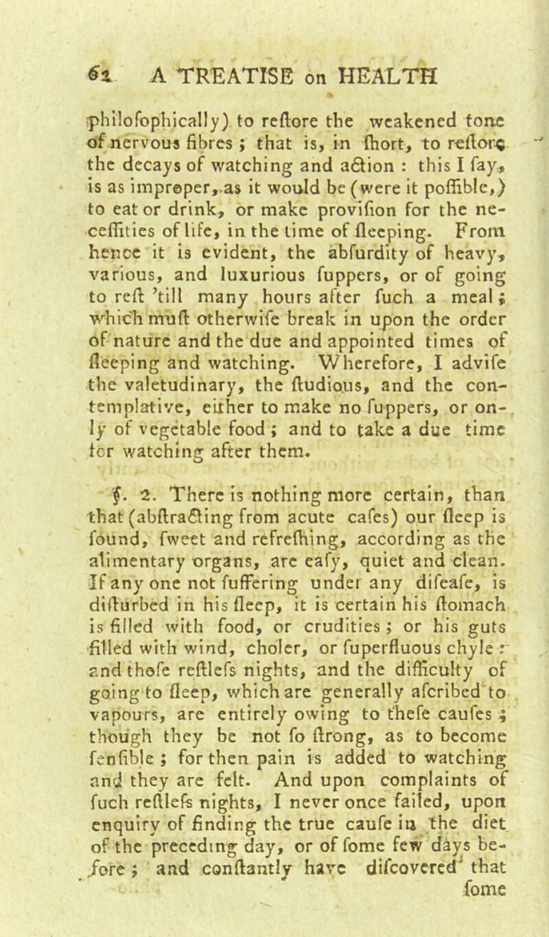 iphilofophicall)') to reftore the weakened tone of nervous fibres; that is, in (hort, to rellor^ the decays of watching and a6tion : this I fay^ is as improper, as it would be (were it poffible,) to eat or drink, or make provifion for the ne- ceflities of life, in the lime of fleeping. From hence it is evident, the abfurdity of heavy, various, and luxurious (uppers, or of going to reft ’till many hours after fuch a meal; which muft otherwife break in upon the order of nature and the due and appointed times of fleeping and watching. Wherefore, I advife the valetudinary, the ftudious, and the con- templative, either to make no fuppers, or on- ly of vegetable food ; and to take a due time fer watching after them. 2. There Is nothing more certain, than that (abftra6ling from acute cafes) our fleep is found, fweet and refreftiing, according as the alimentary organs, arc cafy, quiet and clean. If any one not fufFering undei any difeafe, is difturbed in his fleep, it is certain his ftomach is filled with food, or crudities; or his guts filled with wind, cholcr, or fuperfluous chyle r and thofe reftlefs nights, and the difficulty of going to fleep, which are generally aferibed to vapours, arc entirely owing to t'hefe caufes ; though they be not fo ftrong, as to become fenfible ; for then pain is added to watching and they are felt. And upon complaints of fuch reftlefs nights, I never once failed, upon enquiry of finding the true caufe iu the diet of the preceding day, or of fome few days be- /ore ; and conftantly have difeovered^ that fome