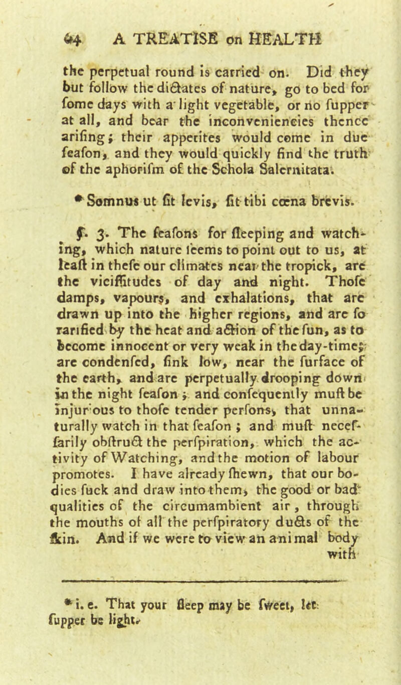 the perpetual round Is carried on. Did t^iey but follow the dilates of nature, go to bed for fome days with a‘light vegetable, or no fupper'- at all, and bear the inconveniencies thcncc arifing; their appetites would come in due feafon, and they would quickly find the truth of the aphopifm of the Schola Salemitata. •^SomniM ut fit levis, fittibi cocna brevis. f. 3. The feafons for fleeping and watch- ing, which nature icems to point out to us, at leaft in thefe our climates near the tropick, arc the viciffitudes of day and night. Thofc damps, vapours, and exhalations, that arc drawn up into the higher regions, and are fo ranfied the heat and aftion of the fun, as to become innocent or very weak in theday-timej; arc condenfed, fink low, near the furfacc of the earth, and are perpetually drooping dowrii in the night feafon i and confcquenily muft be injurous to ihofe tender perfonsi that unna- turally watch in that feafon ; and muft necef- farily obftrufi the perfpiration, which the ac- tivity of Watching, and the motion of labour promotes. I have already fhewn, that our bo- dies fuck and draw into them, the good or bad' qualities of the circumambient air, through the mouths of all the perfpiratory duds of the flein. And if we were to view an ani mal body with ^ i. e. That your fleep may be fweet, Irt; fupper be light.-