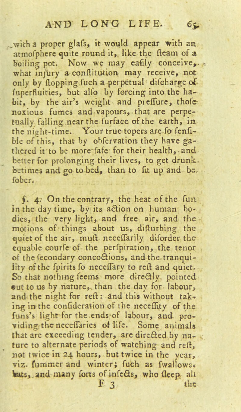 -.%yith a proper glafs, it would appear with an atmofphere quite round it, like the fleam of a boiling pot. Now we may eafily conceive,, c what injury a conflitution may receive, not only by flopping.fuch a perpetual ■ difeharge of- fuperfiuities, but alfo by forcing into the ha- bit, by the air’s weight and pieflurc, thofe noxious fumes and vapours, that are perpe- tually falling near the furfacc of the earth, in the night-time. Your true topers are fa fenfl- ble of this, that by obfervation they have ga- thered it to be more'fafe for their health, and better for prolonging their lives, to get drunk- betimes and go to bed, than to flt up and be, fober. j. 4: On the contrary, the heat of the fun in the daytime, by its aftion on human bo- dies, the very light, and free air, and the motions of things about us, difturbing the quiet of the air, muft neceflarily dlforder the equable courfe-of the perfpiration, the tenor of the fecondary concoSions, and the tranqui- lity of the fpirits fo neceflary to refl and quiet. So that nothing Teems more direflly, pointed •ut to us by nature,., than the day for labour, and the night for refl: and this without tak-. ing in the confideration of the neceffity of the funs’s light for the.ends of labour, and pro- viding, the ncceflaries of life. Some animals that are exceeding tender, are direfled by na- . tare to alternate periods of watching and reft, not twice in 24 hours, but twice in the year, viz. fummer and winter; fuCh as fwallows. Vats,.and many forts of infeds, who fleep. all F 3 the