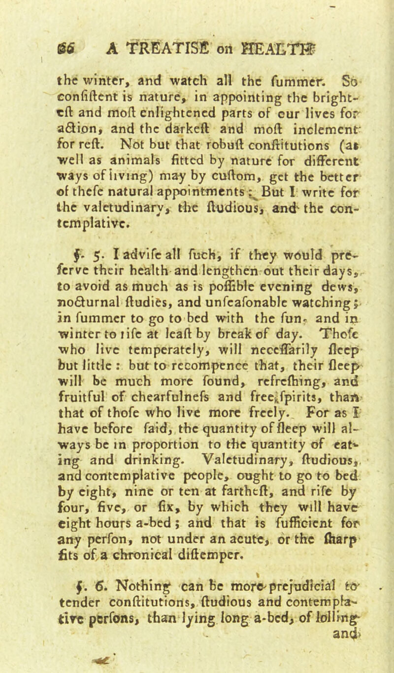 the winter, and watch all the fummer. So confident is nature, in appointing the bright- eft and mod enlightened parts of cur lives for a6lion, and the darked and mod inclement- for red. Not but that robud conditutions (a» well as animals fitted by nature for different ways of living) may by cudom, get the better of thefc natural appointments But 1= write for the valetudinary, the dudious, and'the con- templative. f. 5. I advife all fuch, if they would pre- ferve their health and lengthen out their days, to avoid as much as is poffible evening dews, nodurnal dudies, and unfeafonable watching; in fummer to go to bed with the fun^ and in winter to life at lead by break of day. Thofc who live temperately, will neceffarily fleep but little : but to rccompenee that, their deep will be much more found, rcfrefhing, and fruitful of chearfulnefs and frec^fpirits, than that of thofe who live more freely.. For as I have before faid, the quantity of deep will al- ways be in proportion to the quantity of caN ing and drinking. Valetudinary, dudious,. and contemplative people, ought to go to bed by eight, nine or ten at farthtd, and rife by four, five, or fix, by which they will have eight hours a-bed; and that is fufficient for any perfon, not under an acute, or the diarp fits of a chronical didemper. % f. 6. Nothing can be more^prejudicial t& tender conditutions, dudious and contempb'- tlrc pBrfons, than lying long a-bed, of lolling- and)