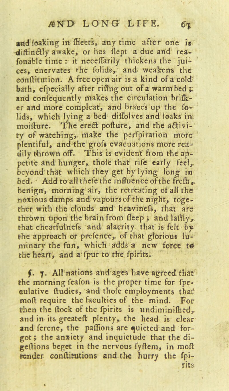 and leaking in fficets, anytime after one Is 'dirtinftly awake, or has flept a due and rca- fonablc time : it nccelTarily thickens the jui-- CCS, enervates the folids, and' weakens the conftitution. A free open air is a kind of a cold bath, cfpecially after riflng out of a warm bed and confcquently makes the circulation brifk- er and more compleat, and braces up the fo- lids, which lying a bed diffolves and foaks in moifturc. The ereft pofture, and the adivf- ty of watching, make the perfpiration more plentiful, and the grofs evacuations more rea- dily thrown off. This is evident' fiom the ap- petite and hunger, thole that rife early fccl,- beyond that which they get by lying long in bed. Add to all thefe the influence ofthe frelh ,, benign, morning air, the retreating of all the noxious damps and vapours of the night, toge- ther with the clouds and heavinefs, that arc thrown upon the brain from fleep ; and laftlyy that chcarfulncfs and alacrity that is felt by the approach or prefence, of that glorious lu- minary the fun, which adds a new force t© the heart, and a fpur to the fpirits. §. 7. All nations and ages have agreed that the morning fcafon is the proper time for fpe- culative ftudics, and thofe employments that' moll require the faculties of the mind. For then the flock of the fpirits is undiminifhed, and in its greateft plenty, the head is clear and fcrcnc, the paflions are quieted and for- got ; the anxiety and inquietude that the di- gcflions beget in the nervous fyftem, in mofl tender conftitutions and the hurry the fpi- rits