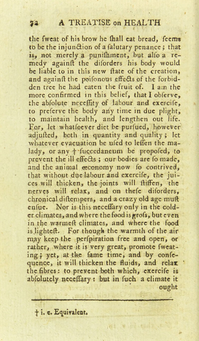 the fwcat of his brow he fhall cat bread, feemt to be the injunftion of a falutary penance; that is, not merely a punifhmcnt, but alfo a re- medy againft the diforders his body would be liable to in this new ftatc of the creation, and againft the poifonous effects of the forbid- den tree he had eaten the fruit of. I am the more confirmed in this belief, that I obferve, the abfolute neccfljty of labour and exercife, to preferve the body any time in due plight, to maintain health, and lengthen out life. I;or, let whatroever diet be purfued, however adjufted, both in quantity and quality ; let whatever evacuation be ufed to leflen the ma- lady, or any f'fuccedaneum be propofed, to prevent the ill efFeSs; our bodies arc fo made, and the animal occonomy now fo contrived, that without due labour and exercife, the jui- ces will thicken, the joints will ftifFen, the nerves will relax, and on thefc diforders, chronical diftenipers, and a crazy old age muft enfue. Nor is this ncceflary only in the cold- er climates, and where the food isgrofs, but even in the warmeft climates, and where the food is lightcft. For though the war.mth of the air may keep the perfpiration free and open, or rather, where it is very great, promote fwcat- ingj yet, at the fame time, and by confe- quence, it will thicken the fluids, and relax the fibres: to prevent both which, exercife is abfolutely ncccftary: but in fuch a climate it ought f i. e. Equivaleot.