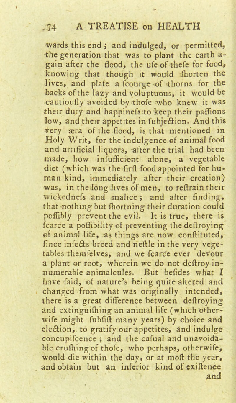 wards this end ; and in'dulgcd, or permitted, •the generation that was to plant the earth a- gain after the flood, the ufeof thefe for food, knowing that though it would (horten the lives, and plate a fcourgc of thorns for the backs of the lazy and voluptuous, it would be cautioufly avoided by thofe who knew it w'as their duty and happinefs to keep their paflions low, and their appetites in fubjeSion. And this very sra of the flood, is that mentioned in Holy Writ, for the indulgence of animal food and artificial liquors, after the trial had been made, how infufficient alone, a vegetable diet (which was the firft food appointed for hu- man kind, immediately after their creation) was, in the long lives of men, to reftrain their wickednefs and malice; and after finding, that nothing but fliortning their duration could poflibly prevent the evil. It is true, there is fcarce a poflibility of preventing thedeftroying of animal life, as things are now conftituted, fince infefifs breed and ncftle in the very vege- tables themfelves, and we fcarce ever devour a plant or root, wherein we do not deftroy in- numerable animalcules. But befides what I have faid, of nature’s being quite altered and changed from what was originally intended, there is a great difference between deftroying and extinguifhing an animal life (which other- wife might fubfift many years) by choice and elcftion, to gratify our appetites, and indulge concupifcencc ; and the cafual and unavoida- ble crufhingof thofe, who perhaps, otherwife, would die within the day, or at mofl the year, and obtain but an inferior kind of cxiflcnee and