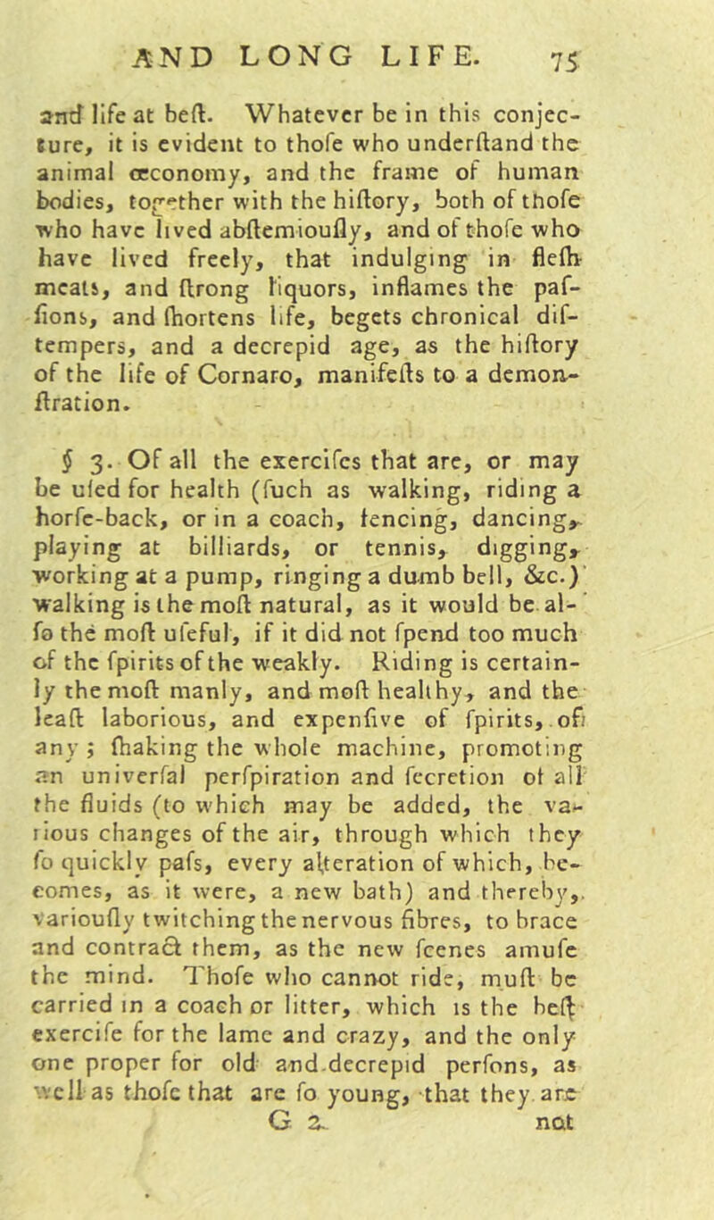and life at beft. Whatever be in this conjec- ture, it is evident to thofe who underftand the animal occonomy, and the frame of human bodies, toj]ether with the hiftory, bothofttiofe who have lived abftemioufly, and of thofe who have lived freely, that indulging in flelh- meals, and llrong liquors, inflames the paf- lions, and Ihortens life, begets chronical dif- tempers, and a decrepid age, as the hiftory of the life of Cornaro, manifefls to a demon- firation. $ 3. Of all the exercifes that are, or may be uled for health (fuch as walking, riding a horfc-back, or in a coach, fencing, dancing,, playing at billiards, or tennis, diggingj^ working at a pump, ringing a dumb bell, &c.) walking is the moft natural, as it would be al- fo the moft ufeful, if it did not fpend too much of the fpirits of the weakly. Riding is certain- ly the moft manly, and moft healthy, and the lead laborious, and expenflve of fpirits,.ofi any ; fhaking the whole machine, promoting an univerfal perfpiration and fccretion ot alf the fluids (to which may be added, the va»- lious changes of the air, through which they fo quickly pafs, every alteration of which, be- comes, as it were, a new bath) and thereby,, varioufly twitching the nervous fibres, to brace and contracl them, as the new feenes amufe the mind. Thofe who cannot ride, mud be carried in a coach or litter, which is the hc(^ exercife for the lame and crazy, and the only one proper for old and.decrepid perfons, as well as thofe that are fo young, that they arje
