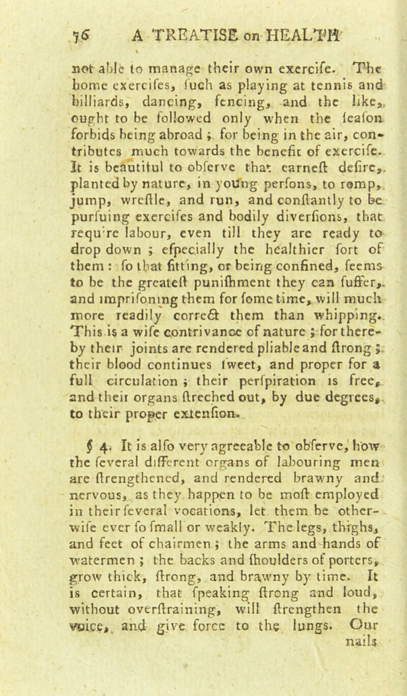 not able to mana^je their own excrcife. The home exercifes, luch as playing at tennis and billiards, dancing, fencing, and the like,, ought to be followed only w'hcn the lealon forbids being abroad ; for being in the air, con- tributes much towards the benefit of exercife. It is beautitul to obferve that earneft defirc,. planted by nature, in yoUng perfons, to romp,, jump, wrefile, and run, and conflantly to be purfuing exercifes and bodily diverfions, that requ're labour, even till they are ready ta drop down ; efpecially the healthier fort of them : fo ifiat fitting, or being confined, feems to be the greateft punifhment they can fuffer,. and iraprifoning them for fome time, will much more readily corre^ them than whipping.. This is a wife contrivance of nature ; for there- by their joints are rendered pliable and ftrong their blood continues Iweet, and proper for a full circulation ; their perfpiration is free, and theii organs flrechedout, by due degrees,, to their proper extenfion. f 4j It is alfo very agreeable to obferve,' how the fcveral different organs of labouring men are ftrengthened, and rendered brawny and nervous, as they happen to be moft employed in their feveral vocations, let them be other- wife ever fo fmall or weakly. The legs, thighs, and feet of chairmen; the arms andhands of watermen ; the backs and (boulders of porters, grow thick, ftrong, and brawny by time. It is certain, that fpeakin^ ftrong and loud, without overftraining, will ftrengthen the voice,, and give force to the lungs. Our nails