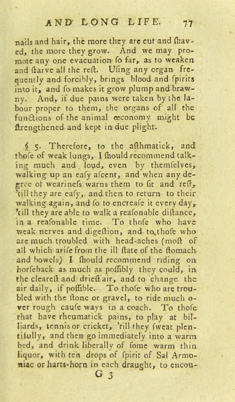 na-Ils and hair, the more they are cut and (hav- ed, the more they grow. And we may pro- mote any one evacuation- fo far, as to weaken and flarve all the reft. Ufing any organ fre- quently and forcibly, brings blood and fpirits into it, and fa makes it grow plump and braw- ny. And, if due pains were taken by the la- bour proper to them, the organs of all the fundions of the animal ceconomy might be ftrengthened and kept in due plight. § 5. Therefore, to the afthmatick, and thofe of weak lungs, I Ihould recommend talk- ing much and loud, even by themfelves, walking up an eafy afeent, and when any de- gree of wearinefs warns them to fit and reft, ’till they are eafy, and then to return to their walking again, and fo to encrcafe it every day, ’till they are able to walk a reafonable diftance, in a reafonable time. To thofe who have weak nerves and digeftion, and- to^thofe who arc much troubled with head-aches (moft of all which arifefrom the ill ftate of the ftomach and bowels) I fhould recomnicnd riding on horfeback as^ much as poflibly they could, in the cleareft and drieft air, and to change the air daily, if poflible. To thofe who are trou- bled with the ftone or gravel, to ride much o- ver rough caufe ways in a coach. To thofe that have rheumatick pains, to play at bil- liards, tennis or cricket, ’till they fwcat plen- tifully, and then go immediately into a warm bed, and drink liberally of fomc warm thin liquor, with ten drops of fpirit of Sal Armo- «iac orharts-horn in each draught, to cncou-