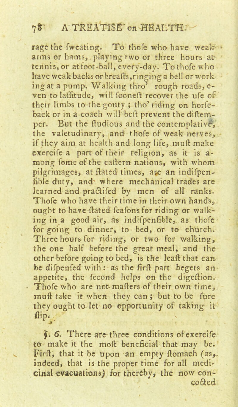 rage the fwcating. To thofc who have weak' arms or hams,, playing two or three hours at' tcnnisjOr at foot-ball, every-day. Tothofewho have weak back-s or breads,ringing a bell or work ingat a pump. Walking thro’ rough roads, e- ven to laffitude, will fooneft recover the ufe of their limbs to the gouty ; tho’riding on horfe- back or in a coach will bed prevent the diftem- per. But the dudious and the contemplative, the valetudinary, and thofe of weak nerves, if they aim at health and long life, mud make cxercife a part of their religion, as it is a- mong fome of the eadcrn nations, with whom pilgrimages, at dated times, awe an indifpen- iible duty, and' where mechanical trades are learned and praClifcd by men of all ranks. Thofc who have their time in their own hands, ought to have dated fcafonsfor riding or walk- ing in a good air, as indifpenfible, as thofc for going to dinner, to bed, or to church. Three hours for riding, or two for walking, the one half before the great naeal, and the other before going to bed, is the lead that can be difpenfed with : as the fird part begets an appetite, the fecond helps on the digedion. Thofe who are not-maders of their own time,, mud take it when they can ; but to be fure they ought to let no opportunity of taking it flip. 6. There arc-three conditions ofexerclfe to make it the mod beneficial that may be. Find, that it be upon an empty domach (as^ indeed, that is the proper time for all medi- cinal evacuations) for thereby, the now con- ceded