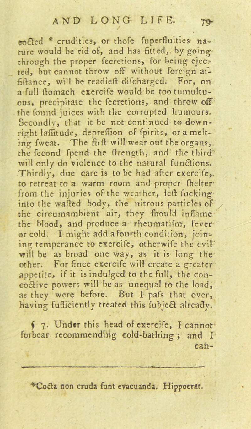 «)£ted * crudities, or thofe fuperfluities na- fure would be rid of, and has fitted,, by goin^- through the proper fecretions, for being ejecr ted, but cannot throw off without foreign af- fillance, will be readied difeharged. For, on a full ftomach exercife would be too tumultu- ous, precipitate the fecretions, and throw off the found juices with the corrupted humours. Secondly, that it be not continued to down- right laflitude, depreffion of fpirits, or a melt- ing fweat. The firft will wear out the organs, the fecond fpend the ftrength, and the third will only do violence to the natural functions. Thirdly, due care is to be had after exercife, to retreat to a warm room and proper fhelter- from the injuries of the weather, led fucking into the waded body, the nitrous particles of ^ the circumambient air, they fhould inflame the blood, and produce a rheumatifm, fever or cold. I might add a fourth condition, join- ing temperance to exercife, otherwife the eviF will be as broad one way, as it is long the other. For dnee exercife will create a greater appetite, if it is indulged to the full, the con- co£fivc powers will be as unequal to the load, as they were before. But I-pafs that over, having fufficiently treated this fubjeft already. f 7. Under this head of exercife, I cannot forbear recommending cold-bathing ; and I cah- non cruda font evacuanda, Hlppocrat.