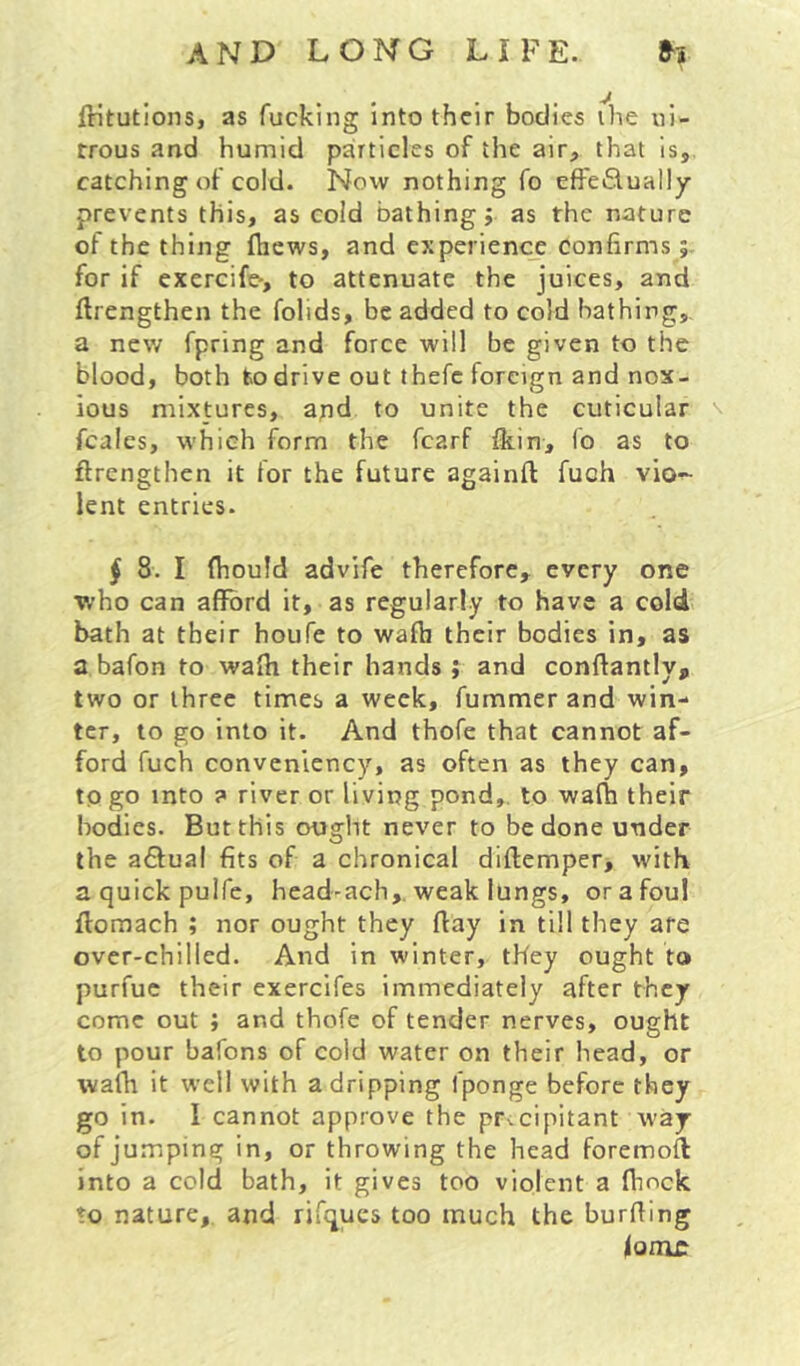ftitutions, as fucking into their bodies the ni- trous and humid particles of the air, that is, catching of cold. Now nothing fo effe£lually prevents this, as cold bathing; as the nature of the thing fliews, and experience confirms for if exercife-, to attenuate the juices, and ftrengthen the folids, be added to cold bathing, a new fpring and force will be given to the blood, both to drive out thefc foreign and nox- ious mixtures, and to unite the cuticular \ fcales, which form the fcarf Ikin, fo as to ftrengthen it for the future againft fuch vio- lent entries. § 8. I (hould advife therefore, every one who can afford it, as regularly to have a cold bath at their houfe to wafti their bodies in, as a bafon to wafti their hands ; and conftantly, two or three times a week, fummer and win- ter, to go into it. And thofe that cannot af- ford fuch convenlency, as often as they can, to go into ? river or living pond,, to wafh their bodies. But this ought never to be done under the a6fual fits of a chronical diftemper, with aquickpuife, head-ach,. weak lungs, or a foul ffomach ; nor ought they flay in till they are over-chilled. And in winter, they ought to purfuc their exercifes immediately after they come out ; and thofe of tender nerves, ought to pour bafons of cold water on their head, or wafh it well with a dripping fponge before they go in. I cannot approve the precipitant ivay of jumping in, or throwing the head foremoft into a cold bath, it gives too violent a ftmek to nature,, and rifques too much the burfting iooic