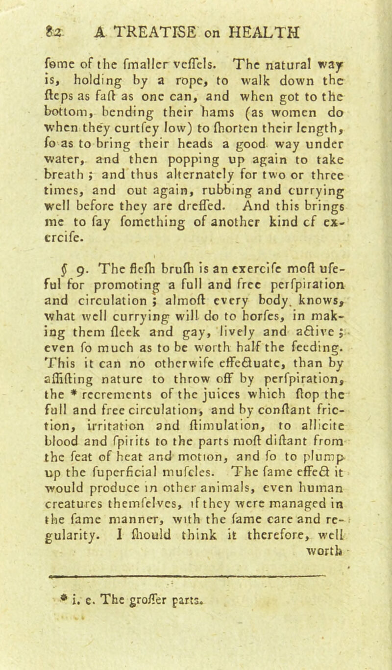 feme of the fmaller veflels. The natural way is, holding by a rope, to walk down the fteps as fafl as one can, and when got to the bottom, bending their hams (as women do W’hen they curtfey low) to Ihorten their length, fo as to bring their heads a good way under water,, and then popping up again to take breath ; and thus alternately for two or three times, and out again, rubbing and currying W'ell before they are dreffed. And this brings me to fay fomething of another kind cf ex- ercife. § 9. The fielh brulh is an exercife mod ufe- ful for promoting a full and free perfpiration and circulation ; almoft every body, knows, what well currying will do to horfes, in mak- ing them fleck and gay, lively and a6live even fo much as to be worth half the feeding. This it can no otherwife etfefluatc, than by aflifting nature to throw off by perfpiration, the ♦ recrements of the juices which flop the full and free circulation, and by conflant fric- tion, irritation and ftimulation, to allicitc blood and fpirits to the parts moft diftant from the feat of heat and motion, and fo to plump up the fuperficial mufcles. The fame efFeft it would produce in other animals, even human creatures themfclvcs, if they were managed in the fame manner, with the fame care and re- gularity. I fliould think it therefore, well worth * i. e. The gro/Ter parts*