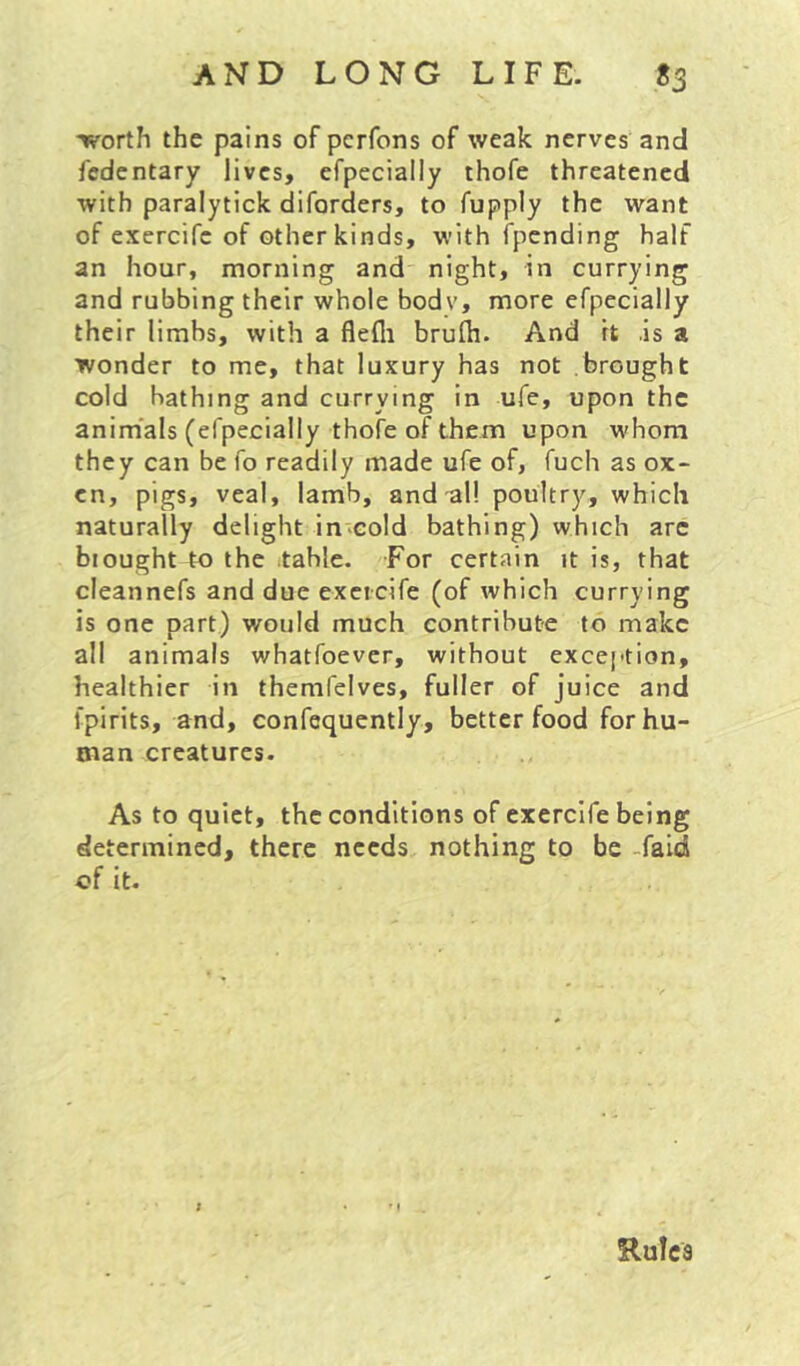 tvorth the pains of pcrfons of weak nerves and fedentary lives, efpecially thofe threatened with paralytick diforders, to fupply the want of exercife of other kinds, with fpending half an hour, morning and night, in currying and rubbing their whole body, more efpecially their limbs, with a flefli brufli. And it .is a wonder to me, that luxury has not brought cold bathing and currying in ufe, upon the anim'als (efpecially thofe of them upon whom they can be fo readily made ufe of, fuch as ox- en, pigs, veal, lamb, and al! poultry, which naturally delight in-cold bathing) which arc biought to the table. For certain it is, that cleannefs and due exeicife (of which currying is one part) would much contribute to make all animals whatfoever, without exception, healthier in themfelves, fuller of juice and fpirits, and, confequcntly, better food for hu- man creatures. As to quiet, the conditions of exercife being determined, there needs nothing to be -faid of It. Rules