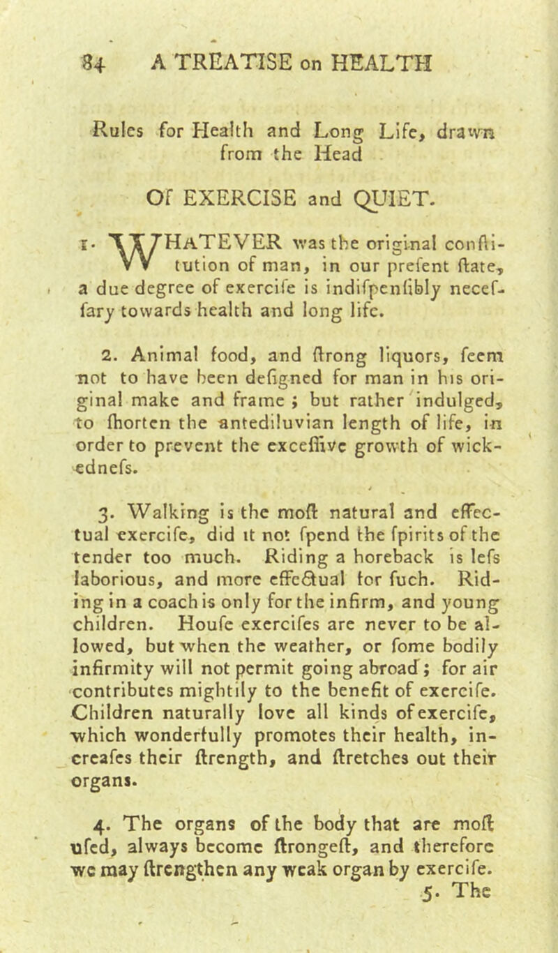 Rules for Health and Long Life, dratvn from the Head Of EXERCISE and QUIET. !• TTZHaTEVER was the original confti- VV tution of man, in our prefent ftate, a due degree of exercife is indifpcnlibly necef- fary towards health and long life. 2. Animal food, and ftrong liquors, feem not to have been defigned for man in his ori- ginal make and frame ; but rather indulged, to fhorten the antediluvian length of life, in order to prevent the cxceffivc growth of wick- ^dnefs. 4 3. Walking is the moft natural and effec- tual exercife, did it not fpend the fpiritsof the tender too much. Riding a horeback is lefs laborious, and more cfFcQual tor fuch. Rid- ing in a coach is only for the infirm, and young children. Houfe excrcifes arc never to be al- lowed, but when the weather, or fome bodily infirmity will not permit going abroad; for air contributes mightily to the benefit of exercife. Children naturally love all kinds of exercife, which wonderfully promotes their health, in- creafes their ftrength, and ftretches out their organs. 4. The organs of the body that are mofl ufed, always become ftrongeft, and therefore wc may ftrengthen any weak organ by exercife.