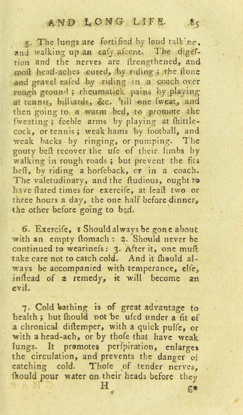 §. The lungs are fortified by loud talk’ncr, jind walking up an cafy afcent. The digff- tion and the nerves are firengthened, and moft hcad-aches cured, iby.,riding » the ftonc and gravel eai'ed by -riding in a coach over rough ground ; rheumatick pains by playing at tennis, billiards, &c. ’till one fv/eat, and then going to a warm bed, to promote the fweating ; feeble arms by playing at fhittle- cock, or tennis ; weak hams by football, and w'cak backs by ringing, or pumping. The gouty beft recover the ufe of their limbs by walking in rough roads ; but prevent the fits befl, by riding a horfeback, or in a coach. The valetudinary, and the ftudious, ought ta have dated times for cxercifc, at lead two or three hours a day, the one half before dinner,, the other before going to bed. 6. Exercife, i Should always be gone about with an empty domach : ?. Should never be continued to wearinefs: 3. After it, one mud take care not to catch cold. And it diauld al- ways be accompanied with temperance, clfc, in dead of a remedy, it will become an evil. 7. Cold bathing is of great advantage to health ; but diould notlie ufed under a fit of a chronical didemper, with a quick pulfe, or with a hcad-ach, or by thofe that have weak lungs. It promotes perfpiration, enlarges the circulation, and prevents the danger of catching cold. Thofe of tender nerves, fkould pour water on their heads before they
