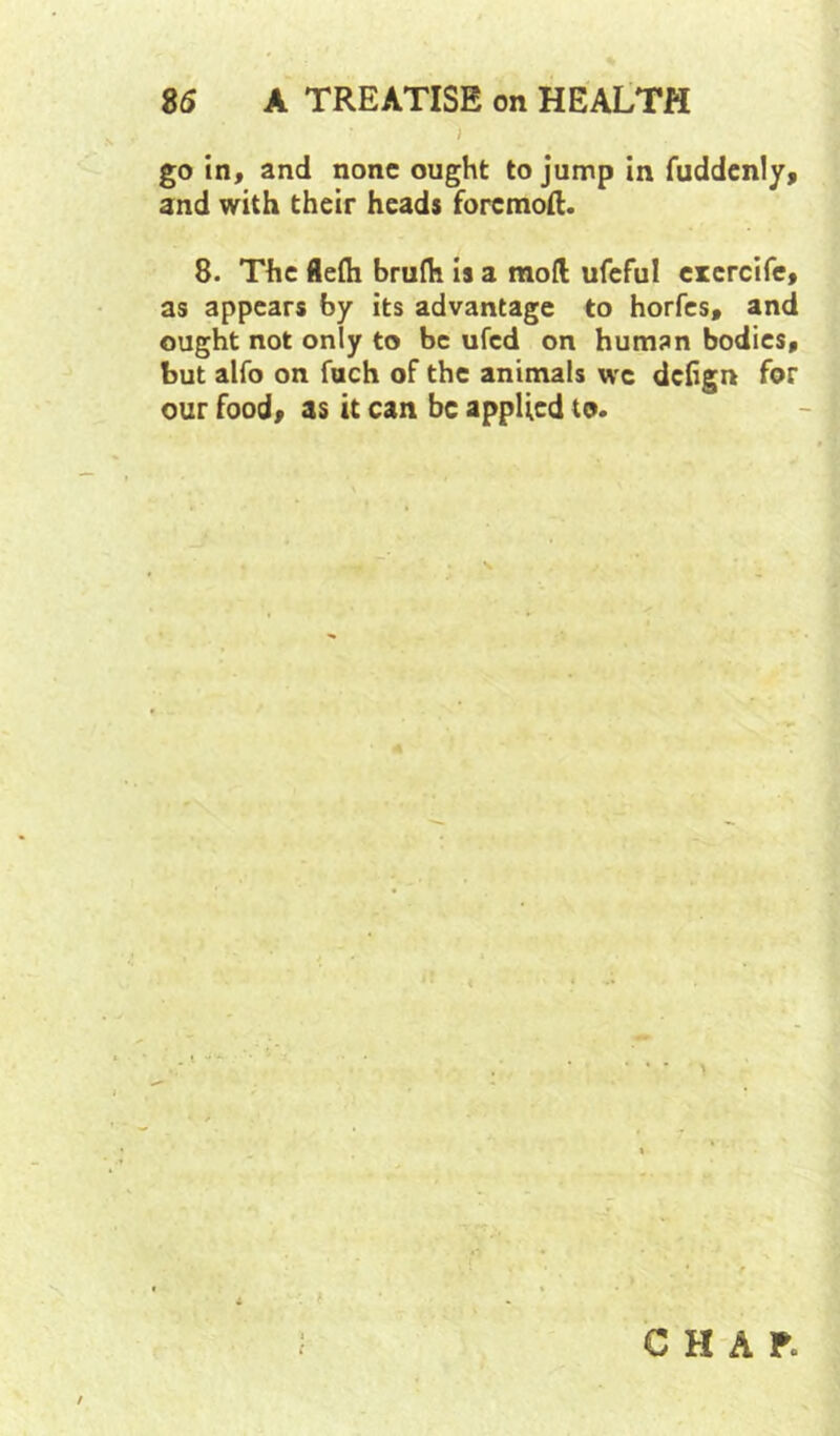 J go in, and none ought to jump In fuddcnly, and with their heads foremoft. 8. The 8efli brufh is a mod ufeful erercife, as appears by its advantage to horfes, and ought not only to be ufed on humsn bodies, but alfo on fuch of the animals wc deiign for our food, as it can be applied to.