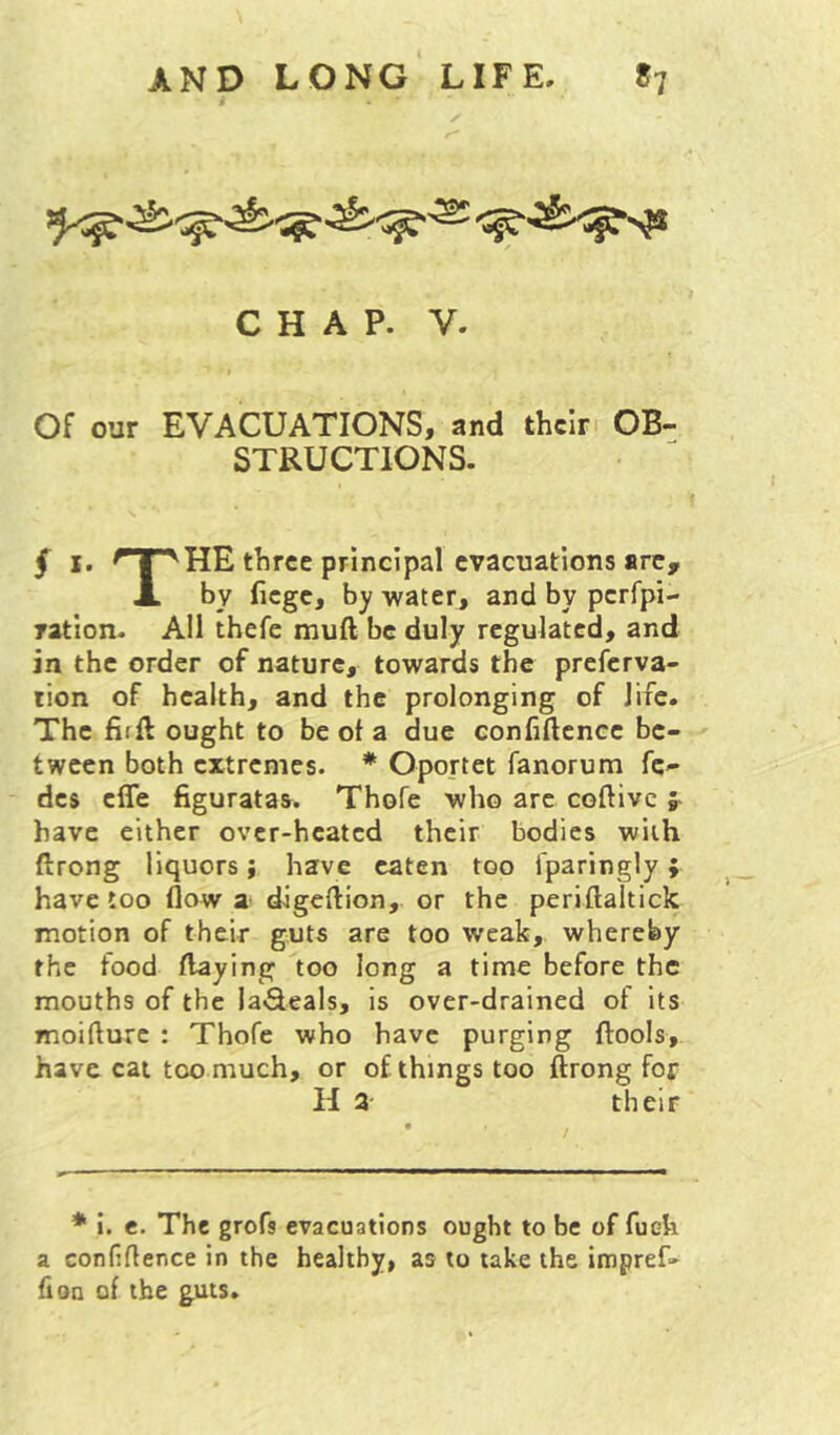 CHAP. V. Of our EVACUATIONS, and their OB- STRUCTIONS. § I. HE three principal evacuations are, X by fiege, by water, and by perfpi- ratlon. All thefe muft be duly regulated, and in the order of nature, towards the preferva- tion of health, and the prolonging of life. The firft ought to be of a due confidence be- tween both extremes. * Oportet fanorum fc- des effe figuratas. Thofe who are coftivc ;■ have either over-heated their bodies with drong liquors} have eaten too fparingly; have too flow digedion, or the peridaltick motion of their guts are too weak, whereby the food daying too long a time before the mouths of the la^eals, is over-drained of its moidure : Thofe who have purging dools, have cat too much, or of things too drong for H a their * i. e. The grofs evacuations ought to be of fuek a confidence In the healthy, as to take the impref- fioa of the guts.