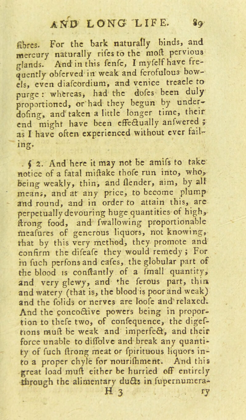 fibres. For the bark naturally binds, and mercury naturally rifcs to the moll pervious glands. And in this fenfe, I myfelf have fre- quently obferved in weak and fcrofulous bow- els, even diafeordium, and Venice treacle to purge: whfcreasj had the dofes been duly proportioned, orhad they begun by under- doling, and taken a little longer time, their end might have been elFcSualiy anfwered ; as I have often experienced without ever fail- ing. , f 2. And here it may not be amifs to take notice of a fatal millake thofe run into, who, being weakly, thin, and flender, aim, by all means, and at any price, to become plump and round, and in order to attain this, arc perpetually devouring huge quantities of high, flrong food, and fwallowing proportionable mcafures of generous liquors, not knowing, that by this very method, they promote and confirm the difeafe they would remedy ; For in fuch perfonsand cafes, the globular part of the blood is conflantly of a fmall quantity, and very glewy, and the ferous part, thin, and watery (that is, the blood is poor and weak) and the folids or nerves are loofe and'relaxed. And the conco6live powers being in propor- tion to thefe two, of confcquence, the digef- tions mud be weak and imperfefl, and their force unable to diflblvc and break any quanti- ty of fuch llrong meat or fpirituous liquors in- to a proper chyle for nourilhment. And this great load mud either be hurried off entirely Birough the alimentary dufts in fupernumera- H 3 ry
