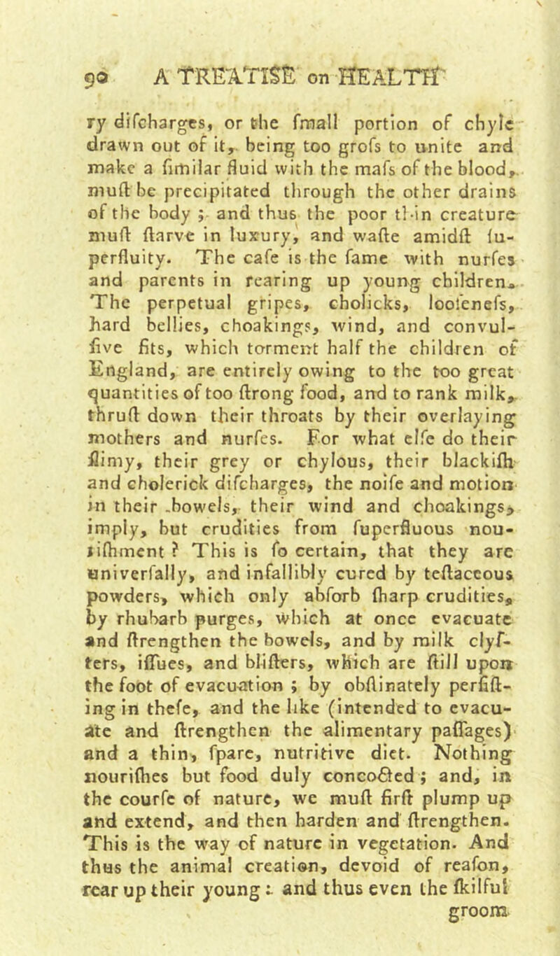 ry difchargcs, or the frnall portion of chyle drawn out of it,, being too grofs to unite and make a fimilar fluid with the mafs of the blood,, mu ft be precipitated through the other drains of the body ; and thus the poor tl-in creature^ muft ftarve in luxury, and wafte amidft lu- perfluity. The cafe is the fame with nurfes and parents in rearing up young children* The perpetual gripes, cholicks, loofenefs, hard bellies, choakings, wind, and convul- hve fits, which torment half the children of England, are entirely owing to the too great quantities of too ftrong food, and to rank milk,, thruft down their throats by their overlaying mothers and nurfes. For what clfc do their flimy, their grey or chylous, their blackifh and cholerick difeharges, the noife and motion in their .bowels, their wind and choakings> imply, but crudities from fuperfluous nou- lifhmcnt ? This is fo certain, that they are univerfally, and infallibly cured by teftaccous powders, which only abforh ftiarp crudities, by rhubarb purges, which at once evacuate and ftrengthen the bowds, and by milk clyf- ters, iflues, and blifters, which are ftiil upon the foot of evacu<itian ; by obftinately perfift- ing in thefe, and the like (intended to evacu- ate and ftrengthen the alimentary paflages) and a thin, fparc, nutritive diet. Nothing nourifties but food duly concofited ; and, in the courfc of nature, we muft firft plump up and extend, and then harden and ftrengthen. This is the way of nature in vegetation. And thus the animal creation, devoid of reafon, rear up their young t and thus even the fkilful groona.