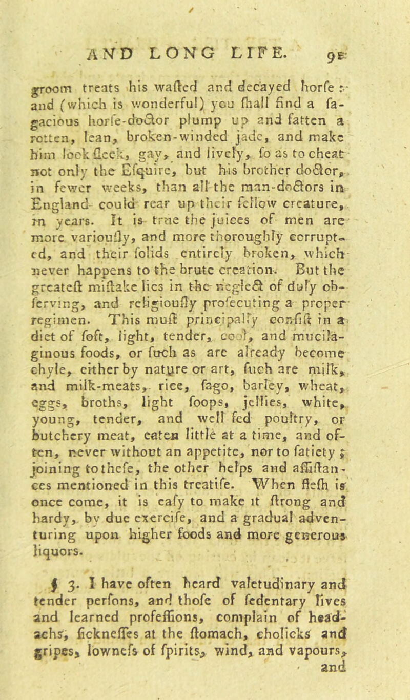 groom treats his wafted and decayed horfe :• and (which is wonderful) you (hall find a fa- gacibus horfe-doiSlor plump up and fatten a rotten, lean, broken-winded jade, and make him look fleck, gay> and lively, fo as to cheat not only the Efquirc, but his brother doflor,. in fewer weeks, than all the man-do6lors in England could rear up their reflow creature, in years. It is true the juices of men are more varioufty, and more thoroughly eerrupt- cd, and their folids entirely broken, which 3iever happens to the brute creation-. But the greateft miftakc lies in t-he-hegle^i of duly ob- fcrving, and religioufly profecuting a proper regimen. This muft principalTy Gor.fifi; in a diet of foft, light, tender, coj], and mucila- ginous foods, or fuch as are already become chyle, cither by natyre or art, fuch are nailk, and milk-meats, rice, fago, barley, wheat, eggs, broths, light foops, jellies, white, young, tender, and well fed poultry, or butchery meat, eateja little at a time, and of- ten, i^ever without an appetite, nor to faticty j joining tothefe, the other helps and aftjftan- ces mentioned in this treatife. When ftefti iff once come, it is cafy to make it ftrong and hardy, by due exercife, and a gradual adven- turing upon higher foods and more geuerouff I 3. I have often heard valetudinary and tender perfons, and thofc of fedentary Tives and learned profeffions, complain of head- achsr, fickneftes at the ftomach, cholickff and gripesj lowncfs of fpirits, wind, and vapours, and