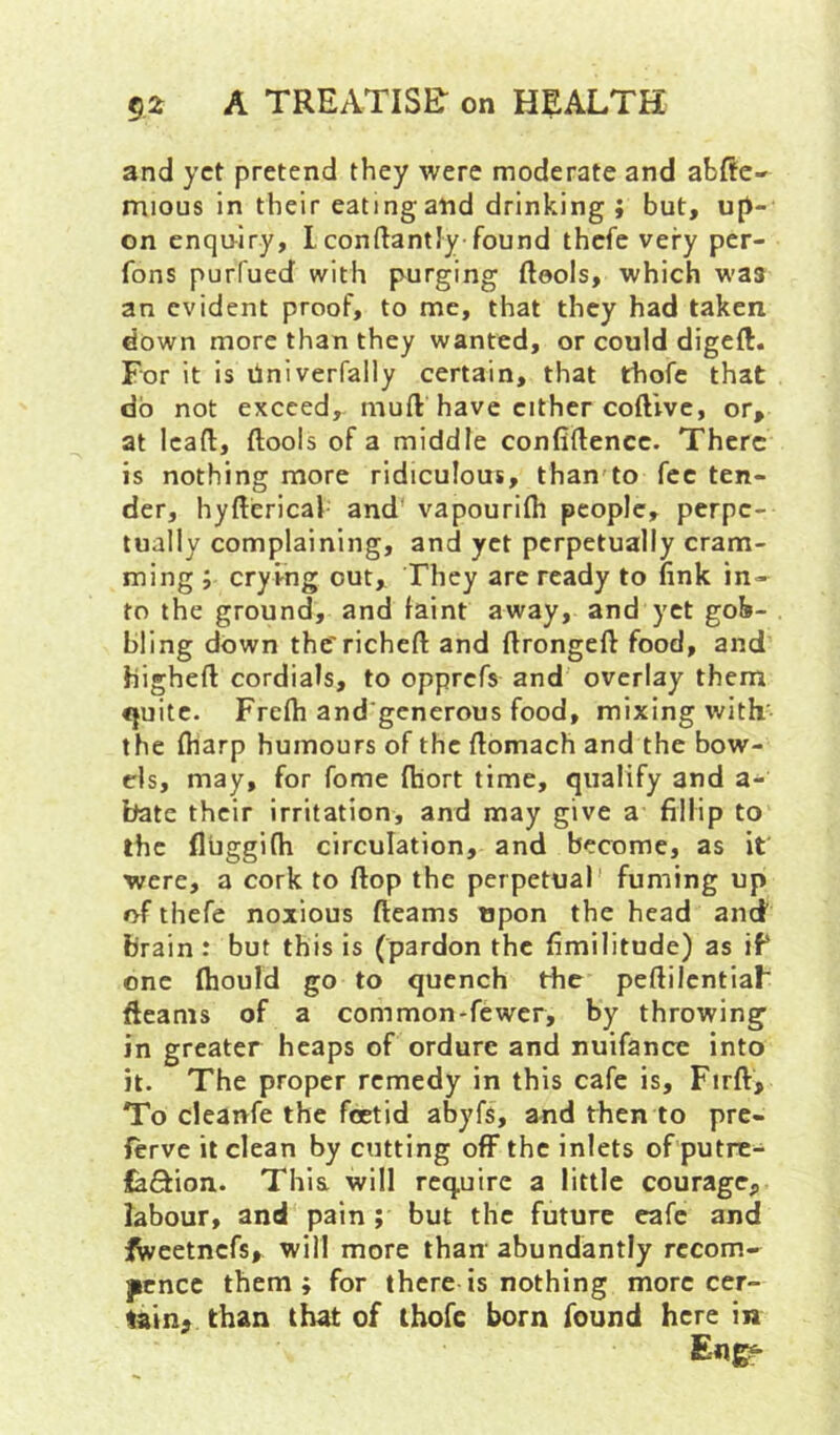 and yet pretend they were moderate and abAe' mious in their eating and drinking ; but, u[i- on enquiry, 1 conftantly found thefe very per- fons purfued with purging fteols, which was an evident proof, to me, that they had taken down more than they wanted, or could digeft. For it is dniverfally certain, that thofe that do not exceed,, muft have either coftivc, or, at lead, ftools of a middle confidence. There is nothing more ridiculous, than to fee ten- der, hyderical and vapourifli people, perpe- tually complaining, and yet perpetually cram- ming ; cryi-ng out. They are ready to fink in- to the ground, and faint away, and yet gob- bling down the'riched and dronged food, and highed cordials, to opprefs and overlay them <juitc. Frcdi and'gcnerous food, mixing with' the (harp humours of the domach and the bow- els, may, for fome fhort time, qualify and a- bate their irritation, and may give a fillip to the fluggifh circulation, and become, as it were, a cork to dop the perpetual' fuming up of thefe noxious deams upon the head and brain : but this is (pardon the fimilitude) as if one diould go to quench the pedilentiaF deams of a common-fewer, by throwing in greater heaps of ordure and nuifance into it. The proper remedy in this cafe is, Fird, To cleanfe the foetid abyfs, and then to pre- ftrve it clean by cutting ofF the inlets of putre- iaftion. This will require a little courage, labour, and pain ; but the future cafe and ^eetnefs, will more than' abundantly recom- jicnce them; for there is nothing more cer- tain, than that of thofe born found here in En^