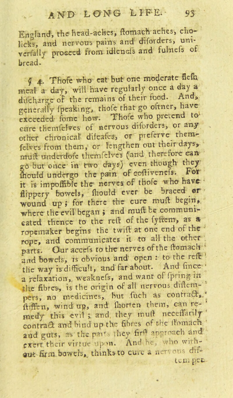 Eir^land, the hwd-aches, ftomach aches, cho- and nervous pains and diforders, uni- vcrfaily proceed trom idlenefs and fulnefs or bread. f 4. Thofe who cat but one moderate flefa meal a day, will have regularly once a day a dilcharge oF the remains of their food. And> generally fpeaking, thofe that go oftner, have exceeded fome how. Thofe who pretend to' cure themfelves of nervous diforders, or any other chronical' difeafes, or preferve them- felves from them, or lengthen out their days, muff urrderdbfc themlelves (and therefore can gO but once in two days-) cven^though they fhould undergo the pann of coftivenefs. Fot it is impoffihlc the nerves of thofe who-have flippery bowels, fhould ever be braced or wound up » for there the cure mull begin, where the evil began j and muft be communi- cated thence to the reft of the fyftcm, as s ropemaker begms the twift at one end of the * rope, and communicates it to all the other parts. Our accefs to the^ nerves of the ftomach ‘ and bowels, rs obvious and open : to the reft the way is di^hcult, and far about. nnce a relaxation,, weaknefs, and want of fpring iii ^ tire fibres, is the origin of all nervous diftem- ' pers, no medicines, but fuch as c0ntra(T,.1 ftrffen, wind up, and fhorten them, can re- ^ medy this evil and, they mull necefhirify ‘ contract: and bind up the fibres of the iVnmach aud guts, as'the pai' ihey firh approach and exert their virtue up-'n. And he, \vho with- out firm bowels, thinks to cure a ner- ous dii- tciii pet