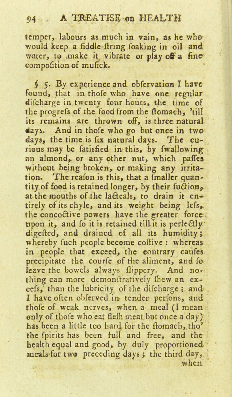 temper, labours as much in vain, as he who would keep a fiddlc-ftring foaking in oil and water, to .make it vibrate or play off a fine compolition of mufick. $ 5. By experience and obfervation I have found, that in thofc who have one regular difeharge in twenty four hours, the time of the progrefs of the food from the ftomach, ’till its remains arc thrown off, is three natural days. And in thofc who go but once in two days, the time is fix natural days. The cu- rious may be fatisfied in this, by fwallowing an almond, or any other nut, which paffes without being broken, or making any irrita- tion. The rcafon is this, that a fmaller quan- tity of food is retained longer, by their fu^ion,^ at the mouths of ihc ladcals, to drain it en- tirely of its chyle, audits weight being lefs,, the concoCiive powers have the greater force upon it, and fo it is retained tillit is pcrfcflly digefied, and drained of all its humidity; whereby fuch people become coftive : whereas in people that exceed, the contrary caufes precipitate the courfc of the aliment, and fo leave the bowels always flippery. And no- thing can more dcmonftrativeiy fhew an ex- cefs, than the lubricity of the difeharge ; and I have often obferved in tender perfons, and thofe of weak nerves, when a meal (I mean only of thofe who eat flefti meat but once a day) has been a little too hard for the ftomach,,tho’ the fpirits has been lull and free, and the health equal and good, by duly proportioned meals for two preceding days j the third day,. when