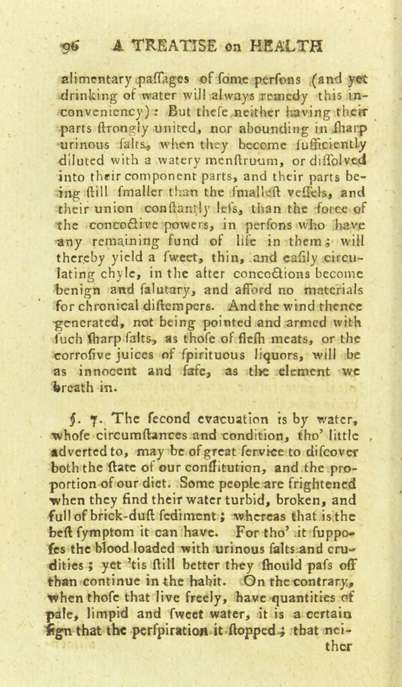 alimentary ipaflages of fome perfons (and yet drinking of water will always remedy this in- conveniency); But thefe neither having thetr parts ftrongly united, nor abounding in .(harp urinous falts^ when they become lufiiciently diluted with a watery menftruum, ordiffolved into their component parts, and their parts be- ing ftill fmaller than the fmalloft veffcls, and their union conftantly lefs, than the force of the concoSive powers, in perfons who have any remaining fund of life in them; will thereby yield a fwcet, thin, and cahly circu- lating chyle, in the alter concodlions become tenign and falutary, and afford no materials for chronical diftempers. And the wind thence •generated, not being pointed and armed with Inch ftiarp falts, as thofe of flcfh meats, or the corrofive juices of fpirituous liquors, will be as innocent and fafe, as tl>e element we breath in. §. 7. The fccond evacuation is by w'atcr, Tvhofc circumftanccs and condition, tho’little , adverted to, may be of great fcrvice to difeover both the ftatc of our conditution, and the pro- portion of our diet. Some people are frightened when they find their water turbid, broken, and full of brick-duft fediment; whereas that is the bcftfymptom it can have. For tho’ ft fuppo- fes the blood loaded with urinous falts and cru- dities ; yet ’tis ftill better they fhoiild pafs off than continue in the habit. On the contrary, when thofe that live freely, have quantities of pale, limpid and fwcet water, it is a certain ifgn that the perfpiration it floppedthat nei- ther