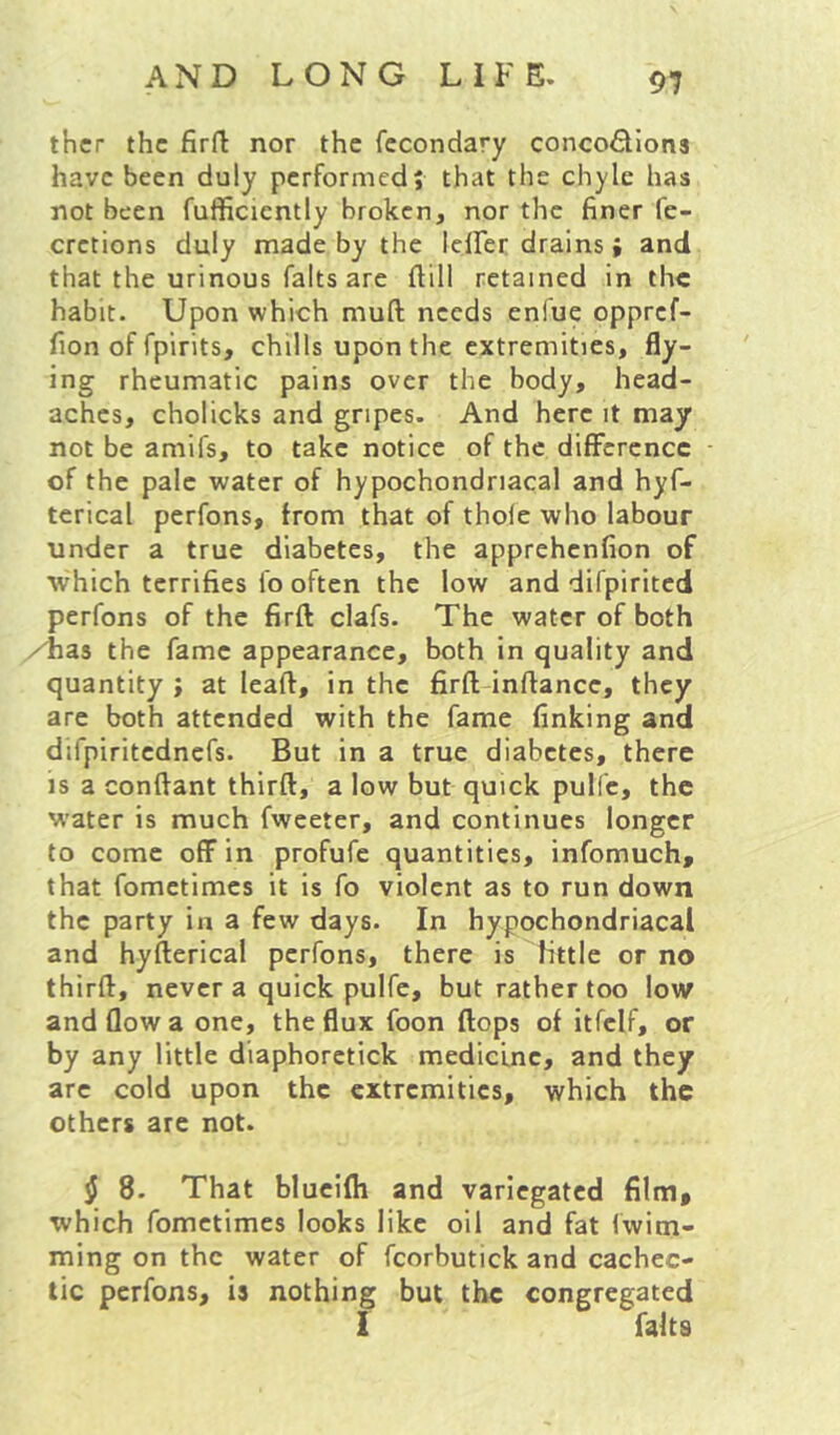 9? thcr the firft nor the fccondary concofllona have been duly performed; that the chyle has not been fufficicntly broken, nor the finer fe- cretions duly made by the lelFer drains» and that the urinous falts are flill retained in the habit. Upon which muft needs enfue oppref- fion of fpirits, chills upon the extremities, fly- ing rheumatic pains over the body, head- aches, cholicks and gripes. And here it may not be amifs, to take notice of the difference of the pale water of hypochondriacal and hyf- tcrical perfons, from that of thole who labour under a true diabetes, the apprehenfion of which terrifies fo often the low and difpirited perfons of the firft clafs. The water of both /Las the fame appearance, both in quality and quantity; at leaft, in the firfl; inftance, they are both attended with the fame finking and difpiritednefs. But in a true diabetes, there is a conftant thirft, a low but quick pulfc, the water is much fwceter, and continues longer to come off in profufe quantities, infomuch, that fometimes it is fo violent as to run down the party in a few days. In hypochondriacal and hyfterical perfons, there is httle or no thirft, never a quick pulfe, but rather too low and flow a one, the flux foon flops of itfclf, or by any little diaphoretick medicine, and they arc cold upon the extremities, which the others are not. ^ 8. That blucifli and variegated film, which fometimes looks like oil and fat Iwim- ming on the water of fcorbutick and cachec- tic perfons, is nothing but the congregated I falts