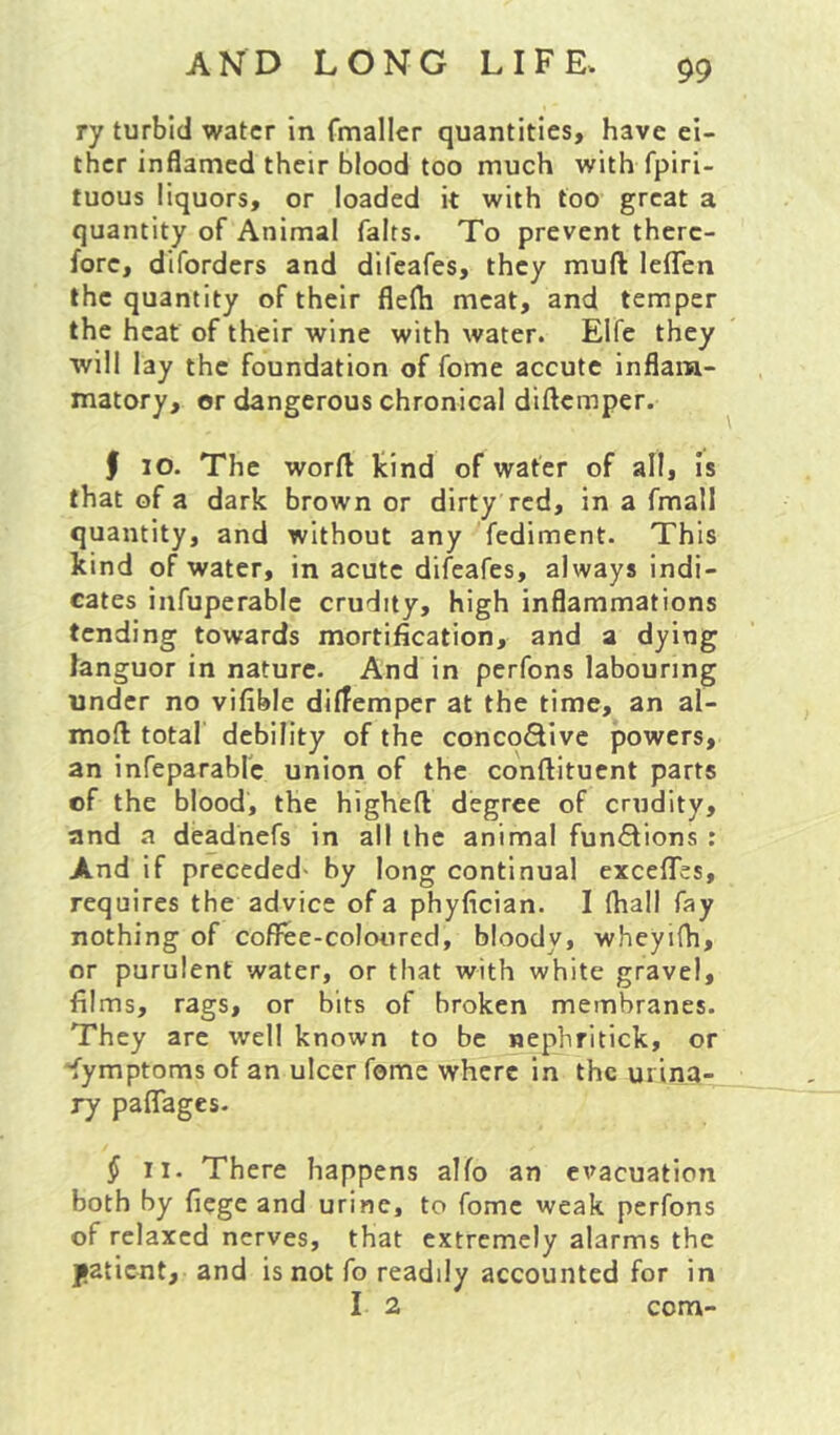 ry turbid water in fmaller quantities, have ei- ther inflamed their blood too much with fpiri- tuous liquors, or loaded it with too great a quantity of Animal falts. To prevent there- fore, diforders and difeafes, they muft lefTen the quantity of their flelh meat, and temper the heat of their wine with water. Elfe they will lay the foundation of fome accute inflam- matory, or dangerous chronical diflemper. f lO. The word kind of water of all. Is that of a dark brown or dirty red, in a fmall quantity, and without any fcdiment- This kind of water, in acute difeafes, always indi- cates infuperablc crudity, high inflammations tending towards mortification, and a dying languor in nature. And in perfons labouring under no vifible diffemper at the time, an al- moft total debility of the concoflive powers, an infeparablc union of the conftituent parts cf the blood, the higheft degree of crudity, and a deadhefs in all the animal fun<5lions : And if preceded- by long continual excefles, requires the advice of a phyfician. I fhall fay nothing of coflree-coloored, bloody, wheyifh, or purulent water, or that with white gravel, films, rags, or bits of broken membranes. They are well known to be nephritick, or 'fymptoms of an ulcer fome where in the urina- ry paffages. ^ II. There happens alfo an evacuation both by fiege and urine, to fome weak perfons of relaxed nerves, that extremely alarms the jatient, and is not fo readily accounted for in I 2 com-