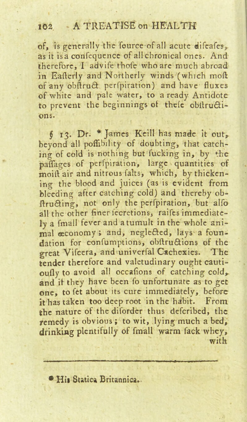 of, is generally the fource of all acute difeafes,. as it isa confequcncc of all chronical ones. And therefore, I advife thofe who arc much abroad in Eaftcriy and Northerly winds (which mofl of any obftruft perfpiration) and have fluxes of white and pale water, to a ready Antidote to prevent the beginnings ot thefe obllrudi- ons. $ 13. Dr. * James Kcill has made it out, beyond all poflTibihty of doubting, that catch- ing of cold is nothing but fucking in, by the paflTages of perfpiration, large quantities of moift air and nitrous fahs, which, by thicken- ing the blood and juices (as is evident from bleeding after catching cold) and thereby ob- ftrufting, not only the perfpiration, but alfo all the other finer fecretions, raifes immediate- ly a fmall fever and a tumult in the whole ani- mal oeconomy ; and, neglefted, lays a foun- dation for confumptions, obftruSions of the great Vifccra, and univerfal Cachexies. The tender therefore and valetudinary ought cauti- oufly to avoid all occafions of catching cold, and it they have been fo unfortunate as to gee one, to fet about its cure immediately, before it has taken too deep root in the halbit. From the nature of the difordcr thus deferibed, the remedy is obvious ; to wit, lying much a bed, drinking plentifully of fmall warm fack whey, with * Hii Statica Britannica.
