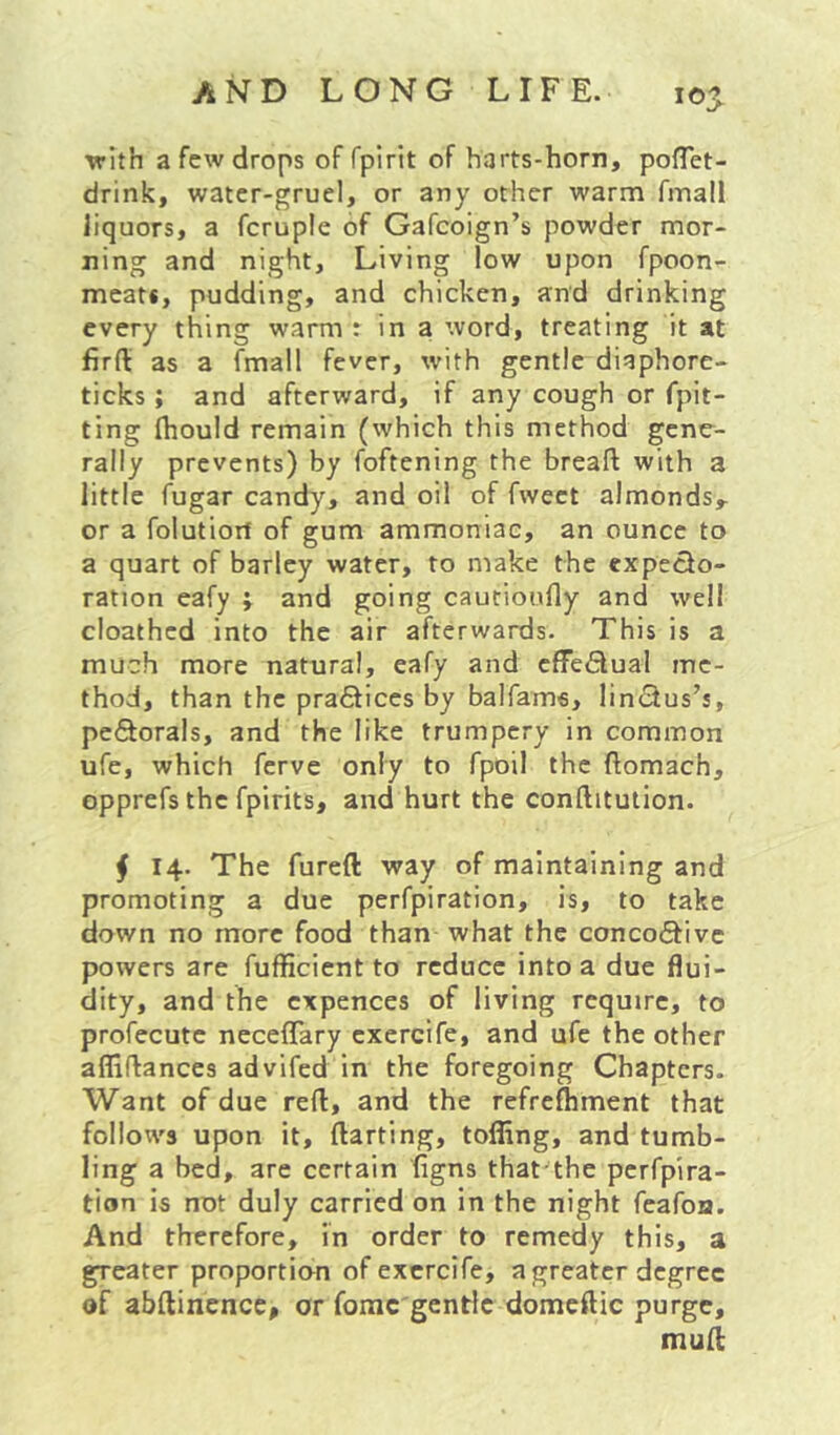 \rith a few drops of fpirit of harts-horn, poflet- drink, water-gruel, or any other warm fmall liquors, a fcruple of Gafcoign’s powder mor- ning and night. Living low upon fpoon- meats, pudding, and chicken, and drinking every thing warm : in a word, treating it at firft as a fmall fever, with gentle diaphore- ticks ; and afterward, if any cough or fpit- ting fhould remain (which this method gene- rally prevents) by foftening the breaft with a little fugar candy, and oil of fwect almonds,, or a folutiorf of gum ammoniac, an ounce to a quart of barley water, to make the cxpecio- ration eafy ; and going cautioufly and well cloathed into the air afterwards. This is a much more natural, eafy and effeflual me- thod, than the pra6fices by balfame, lincius’s, peflorals, and the like trumpery in common ufe, which ferve only to fpoil the ftomach, opprefs the fpirits, and hurt the conftitution. j 14. The fureft way of maintaining and promoting a due perfpiration, is, to take down no more food than what the conco6fivc powers are fufficient to reduce into a due flui- dity, and the cxpences of living require, to profecute neceflary cxercife, and ufe the other afliftances advifed in the foregoing Chapters. Want of due reft, and the refreftiment that follows upon it, ftarting, tofling, and tumb- ling a bed, are certain figns that the perfpira- tion is not duly carried on in the night feafon. And therefore, in order to remedy this, a greater proportion of excrcife, a greater degree of abftinence, or fomc'gentlc domeftic purge, muft