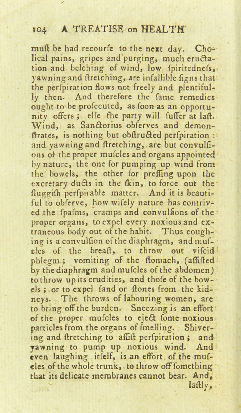 mud be had recourfe to the next day. Cho* lical pains, gripes and’purging, much cruf^a- tion and belching of wind, low fpiritednefsi yawning and ftreiching, arc infallible fjgns that the perfpiration flows not freely and plentiful- ly then. And therefore the fame remedies ought to be profecuted, as foon as an opportu- nity offers ; elfc flic party will fuffer at laft. Wind, as SanQorius obferves and demon- ftrates, is nothing but obftrufted perfpiration : and yawning and ftrctching, arc but convulfi- ons ^ the proper mufcles and organs appointed by nature, the one for pumping up wind from the bowels, the other for preffing upon the cxcrctary duQs in the Ikin, to force out the fluggifh pcrfpirablc matter. And it is beauti- ful to obferve, how wifely nature has contriv- ed the fpafms, cramps and convulfions of the proper organs, to expel every noxious and ex- traneous body out of the habit. Thus cough- ing is a convulfion of the diaphragm, and muf- clcs of the breaft, to throw out vifcid phlegm ; vomiting of the ftomach, (aflifted by the diaphragm and mufcles of the abdomen) to throw up its crudities, and thofe of the bow- els ; or to expel fand or floncs from the kid- neys. The throws of labouring women, are to bring off the burden. Sneezing is an effort of the proper mufcles to ejc£t fome noxious particles from the organs offmclling. Shiver- ing and ftrctching to affift perfpiration ; and yawning to pump up noxious wind. And even laughing iticlf, is an effort of the muf- clcs of the whole trunk, to throw off fomething that its delicate membranes cannot bear. And,