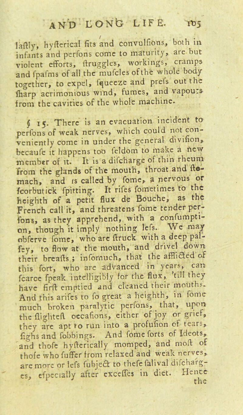 laftly* hyftcrical fits and convulfions, both in infants and perfons come to maturity, are but violent efforts, ftruggles, workings, cramps and fpafms of ail the mufclesofthe whole body together, to expel, fqueeze and prefs out the ftiarp acrimonious wind, fumes, and vapou.s from the cavities of the whole machine. $15. There is an evacuation incident to perfons of weak nerves, which could not con- venicntly come in under the general diviuon^ becaufe it happens too feldom to make a new member of it. It is a difeharge of thin rheum from the glands of the mouth, throat and fto- mach, and ts called by fome, a nervous or fcorbutick fpitting. It rifes fometimes to the heighth of a petit flux de Bouche, as the French call it, and threatens fome tender per- fons, as they apprehend, with a confumpti- on, though it imply nothing Icfs. We may nbferve fome, who arc ftruck with a deep pal- fey, to flow at the mouth, and drivel down their breaffs ; infornuch, that the affliffed of this fort, who are adV^anced in years, can fcarce fpeak intelligibly for the flux, till they have firft emptied and cleaned their mouths* And this arifes to fo great a heighth, in fome much broken paralytic perfons, _ that, upon the flighted occafions, either of joy or grief, they are apt to run into a profufion of tears, fighs and fobbings. And fome forts of Ideots, and thofe hyfterically momped, and mod of thofe who fuflfer from relaxed and weak nerves, are more or lefs fubje£l to thefefalival difcharg- cs, cfpccially after exceffes in diet. Hence