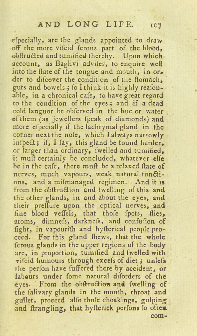 efpccially, are the glands appointed to draw off the more vifcid ferous part of the blood, obftruSed and tuinified thereby. Upon which account, as Baglivi advifes, to enquire well into the ftate of the tongue and mouth, in or- der to difeover the condition of the ftomach, guts and bowels ; fo I think it is highly rcafon- able, in a chronical cafe, to have great regard to the condition of the eyes J and if a dead cold languor be obferved in the hue or water of them (as jewellers fpeak of diamonds; and more efpecialiy if the lachrymal gland in the corner next the nofe, which I always narrowly infpeft; if, I fay, this gland be lound harder, or larger than ordinary, fwelled and tumified, it mull certainly be concluded, whatever clfc be in the cafe, there mull be a relaxed Hate of nerves, much vapours, weak natural fundi- ons, and a mifmanaged regimen. And it is from the obftruSion and fwelling of this and the other glands, in and about the eyes, and their preffure upon the optical nerves, and fine blood veffels, that thofe fpots, flies, atoms, dimnefs, darknefs, and confufion of fight, in vapouriih and hyllerical people pro- ceed. For this gland (hews, that the whole ferous glands in the upper regions of the body are, in proportion, tumified and fwelled with vifcid humours through excefs of diet ; unlefs the perfon have fuffered there by accident, or labours under fome natural diforders of the eyes. From the obftruQ:ioB and fwelling of the falivary glands in the mouth, throat and gullet, proceed alfo thofe choakings, gulping and ftrangling, that hyfterick perfoni fo oftea com-