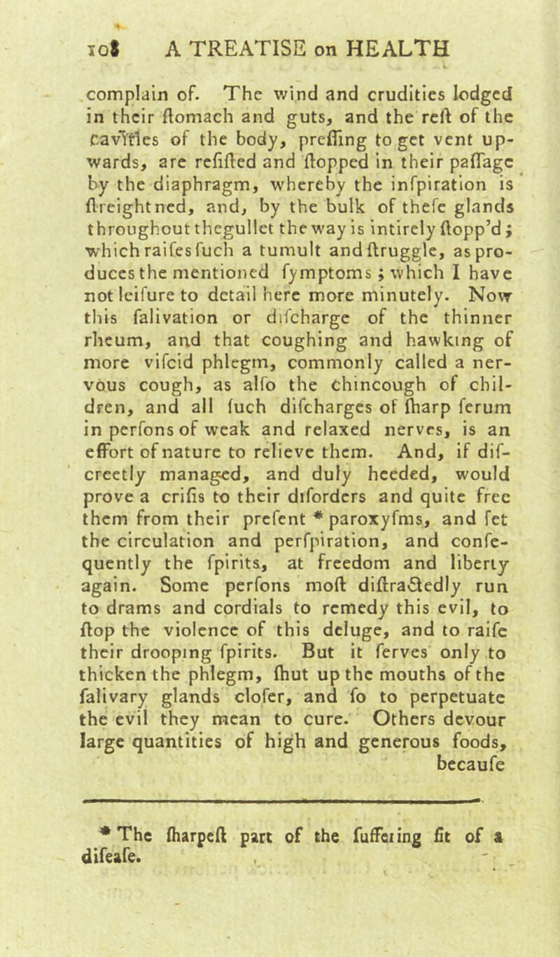 complain of. The wind and crudities lodged in their ftomach and guts, and the reft of the CavVfles of the body, prefling to get vent up- wards, arc refifted and flopped in their paflTage by the diaphragm, whereby the infpiratlon is ftreightned, and, by the bulk of thefc glands throughout thegullet the way is intirely flopp’d ; which raifesfuch a tumult andftruggle, as pro- duces the mentioned fymptoms; which I have notleifureto detail here more minutely. Now this falivation or difchargc of the thinner rheum, and that coughing and hawking of more vifcid phlegm, commonly called a ner- vous cough, as alfo the chincough of chil- dren, and all (uch difeharges of ftiarp ferum in perfons of weak and relaxed nerves, is an effort of nature to relieve them. And, if dif- creetly managed, and duly heeded, would prove a crifis to their diforders and quite free them from their prefent * paroxyfms, and fet the circulation and perfpiration, and confe- quently the fpirits, at freedom and liberty again. Some perfons moft diftraffedly run to drams and cordials to remedy this evil, to flop the violence of this deluge, and to raife their drooping fpirits. But it ferves only to thicken the phlegm, ftiut up the mouths of the falivary glands clofcr, and fo to perpetuate the evil they mean to cure. Others devour large quantities of high and generous foods, bccaufe * The fliarpeft part of the fuffci ing fit of a difeafe.