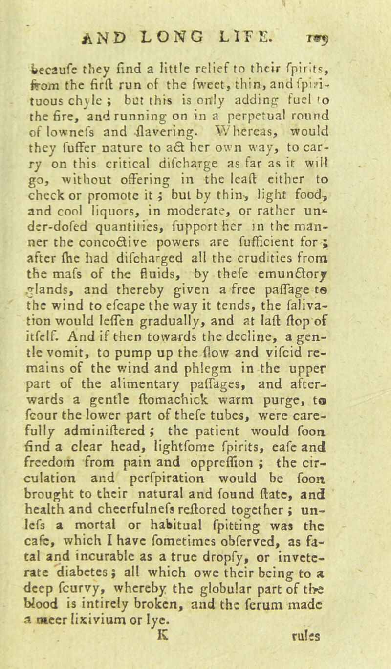 ijecaufc they find a little relief to their fpirlts, from the firft run of the fweet, thin, and fpin- tuous chyle ; but this is only adding fuel fo the fire, and running on in a perpetual round of lownefs and -Havering. Whereas, would they fuffer nature to afit her own way, to car- ry on this critical difcharge as far as it will go, without offering in the lead cither to checker promote it; but by thin, light food, and cool liquors, in moderate, or rather un*- der-dofed quantities, fupport her in the man- ner the concodlive powers are fufficient for ; after fhc had difeharged all the crudities from the mafs of the fluids, by thefe emun£tory .glands, and thereby given a free paffage to the wind to efcape the way it tends, the faliva- tion would leffen gradually, and at laft Hop of itfcif. And if then towards the decline, a gen- tle vomit, to pump up the flow and vifeid re- mains of the v/ind and phlegm in the upper part of the alimentary paffages, and after- wards a gentle ftomachick warm purge, to fcour the lower part of thefe tubes, were care- fully adminiftered ; the patient would foon find a clear head, lightfome fpirits, eafe and freedom from pain and oppreffion ; the cir- culation and perfpiration would be foon brought to their natural and found ftate, and health and checrfulnefs reffored together ; un- lefs a mortal or habitual fpitting was the cafe, which 1 have fometimes obferved, as fa- tal and incurable as a true dropfy, or invete- rate diabetes; all which owe their being to a deep feurvy, whereby the globular part of the Wood is intirely broken, and the ferum made a mccr lixivium or lye. rules