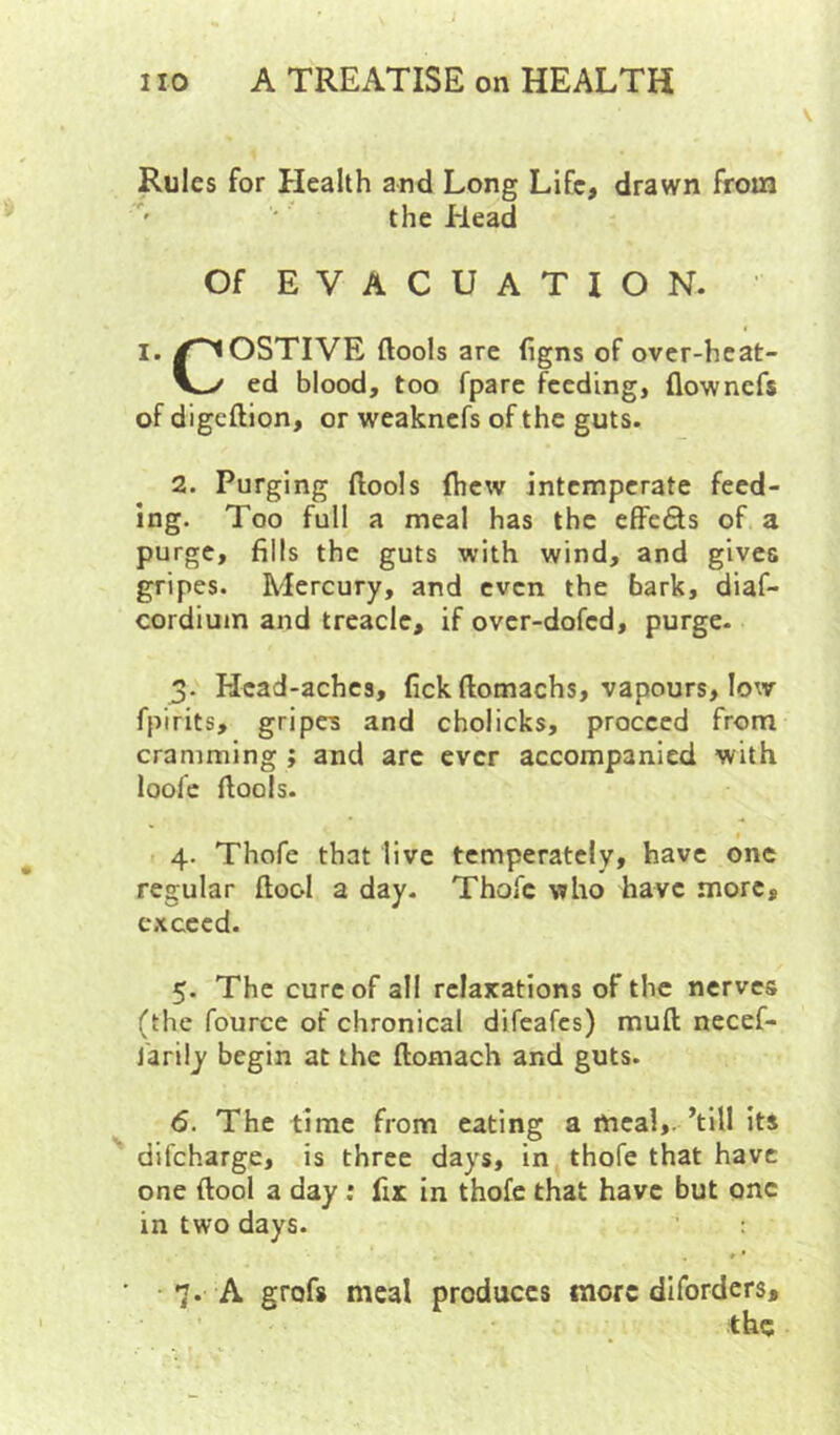 Rules for Health and Long Life, drawn from the Elead Of E V A C U A T I O N. ' I. /COSTIVE ftools arc figns of over-hcat- V-/ ed blood, too fparc feeding, flownefs of digeftion, or weaknefs of the guts. 2. Purging llools fhew intemperate feed- ing. Too full a meal has the effeds of a purge, fills the guts with wind, and gives gripes. Mercury, and even the bark, diaf- cordiuin and treacle, if over-dofed, purge- 3- Head-aches, fickftomachs, vapours, low fpirits, gripes and cholicks, proceed from cramming ; and arc ever accompanied with loofc fiools. 4. Thofe that live temperately, have one regular ftool a day- Thofe who have more, exceed. 5. The cure of all relaxations of the nerves (the fource of chronical difeafes) muft necef- j'arily begin at the ftomach and guts. 6. The time from eating a meal,.’till its difeharge, is three days, in, thofe that have one (tool a day; fix in thofe that have but one in two days. 7. A grofs meal produces more diforders, the