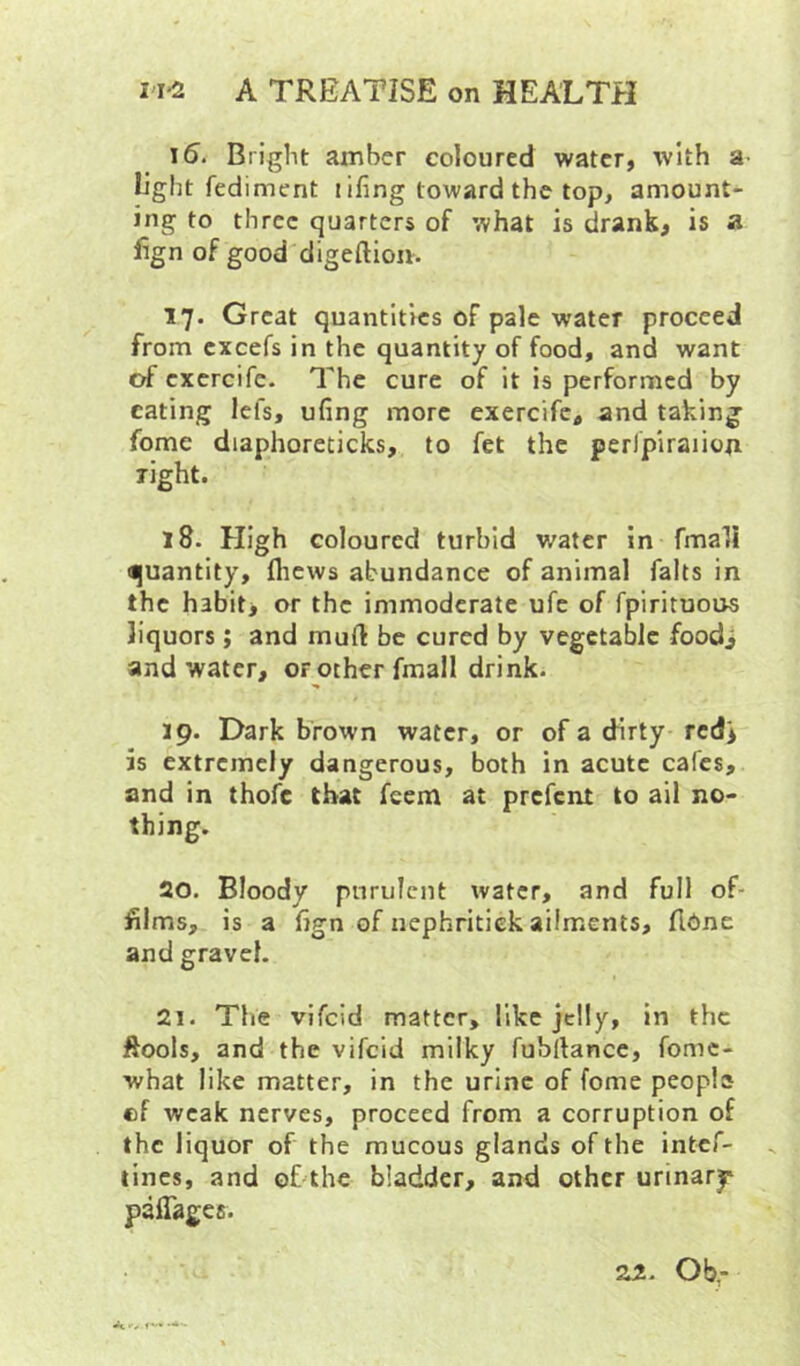 15. Bright amber coloured water, with a light fediment i ifing toward the top, amount- ing to three quarters of what is drank, is a lign of good digeftion. 17. Great quantities of pale water proceed from excels in the quantity of food, and want of cxcrcife. The cure of it is performed by eating lefs, ufing more exercife, and taking fome diaphoreticks, to fet the perlpiraiiop right. 18. High coloured turbid water in fmall Hjuantity, flicws abundance of animal falts in the habit, or the immoderate ufe of fpirituous liquors; and mud be cured by vegetable foodi and water, or ocher fmall drink. 19. Dark b'rown water, or of a dirty redi is extremely dangerous, both in acute cafes, and in thofc that feem at prefent to ail no- thing. 20. Bloody purulent water, and full of- films, is a fign of nephritick ailments, (lOne and gravel. 21. The vifeid matter, like jelly, in the ftools, and the vifeid milky fubrtance, fomc- what like matter, in the urine of fome peopia ef weak nerves, proceed from a corruption of the liquor of the mucous glands of the intef- tines, and of thc bladder, and other urinary paflages.
