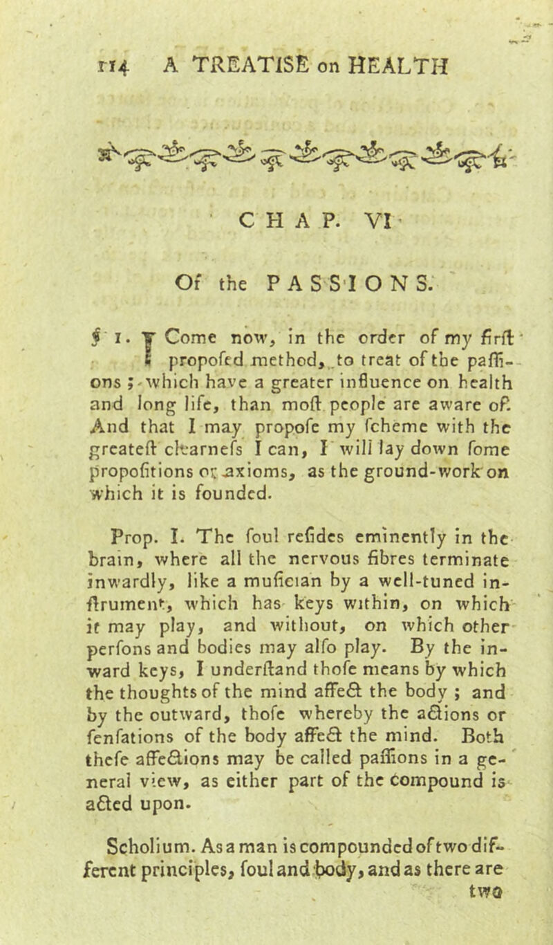 • CHAP. VI ’ Of the PASSIONS. ^ I. y Come now, in the order of my flrft s propofcd method,..to treat of the pafli- ons ;-which have a greater in6uence on health and long life, than moft people are aware oP. And that I may propofe my feheme with the greateft cK-arnefs lean, L will lay down fome propofitions oc .axioms, as the ground-work'on which it is founded. Prop. I. The foul refides eminently in the brain, where all the nervous fibres terminate inwardly, like a mufieian by a well-tuned in- ftrument, which has keys within, on which if may play, and without, on which other* perfons and bodies may alfo play. By the in- ward keys, I underftand thofe means by which the thoughts of the mind afFeft the body ; and by the outward, thofe whereby the aSions or fenfations of the body afFe£f the mind. Both thefe affefilions may be called paflions in a gc- ' neral view, as either part of the compound is a£lcd upon. Scholium. As a man is compounded of two dif- ferent principles, fouUnd l?ody, andas there are two