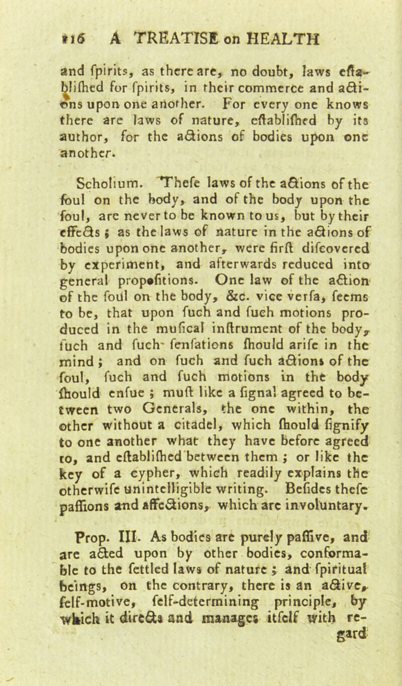 and fpirits, as there arc, no doubt, laws efta- ^lifhed for fpirits, in their commerce and a6ti- r»ns upon one another. For everyone knows there are Jaws of nature, eftablifhed by its author, for the aSions of bodies upon one another. Scholium. T'hefe laws of the a&ions of the foul on the body, and of the body upon the foul, are never to be known to us, but by their effcQs i as the laws of nature in the a<3ions of bodies upon one another, were firft difeovered by experiment, and afterwards reduced into general prop*litions. One law of the aflion of the foul on the body, &c. vice verfa, feems to be, that upon fuch and fueh motions pro- duced in the mufical inftrument of the body, fuch and fuch* fenfations fhould arife in the mind ; and on fuch and fuch a6Hon» of the foul, fuch and fuch motions in the body Ihould enfue ; muft like a lignal agreed to be- tween two Generals, the one within, the other without a citadel, which fliould fignify to one another what they have before agreed to, and cftablifhed'betwccn them ; or like the key of a cypher, which readily explains the otherwife unintelligible writing. Bcfidcs thefc paflions and afFc«aions, which arc involuntary. Prop. III. As bodies arc purely paflive, and arc afted upon by other bodies, conforma- ble to the fettled laws of nature j and fpiritual beings, on the contrary, there is an aSivc, felf-motive, fclf-determining principle, by wkich it dtreds and manages itfclf with re-