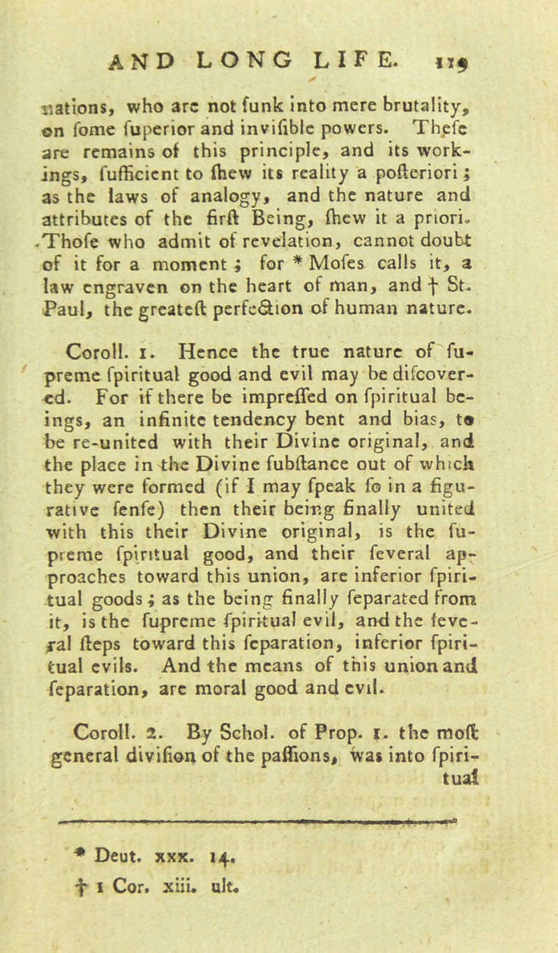 nations, who arc not funk Into mere brutality, on fome fupcrior and invifibic powers. Thefc are remains of this principle, and its work- ings, fufficient to fhew its reality a pofteriori; as the laws of analogy, and the nature and attributes of the firft Being, ftiew it a priori. .Thofe who admit of revelation, cannot doubt of it for a moment ; for * Mofes calls it, a law engraven on the heart of man, and f St. Paul, the greateft perfeSion of human nature. Coroll. I. Hence the true nature of fu- premc fpiritual good and evil may be discover- ed. For if there be imprefled on fpiritual be- ings, an infinite tendency bent and bias, t® be re-united with their Divine original, and the place in the Divine fubftance out of which they were formed (if I may fpeak fo in a figu- rative fenfe) then their being finally united with this their Divine original, is the fu- prerae fpiritual good, and their feveral ap- proaches toward this union, are inferior fpiri- tual goods; as the being finally feparated from it, is the fupreme fpiritual evil, andthcfevc- ^•al fteps toward this feparation, inferior fpiri- tual evils. And the means of this union and feparation, arc moral good and evil. Coroll. 2. By Schol. of Prop. i. the moft general divifion of the pafTions, was into fpiri- tual • Deut. XXX. 14. f I Cor. xiil. alt.